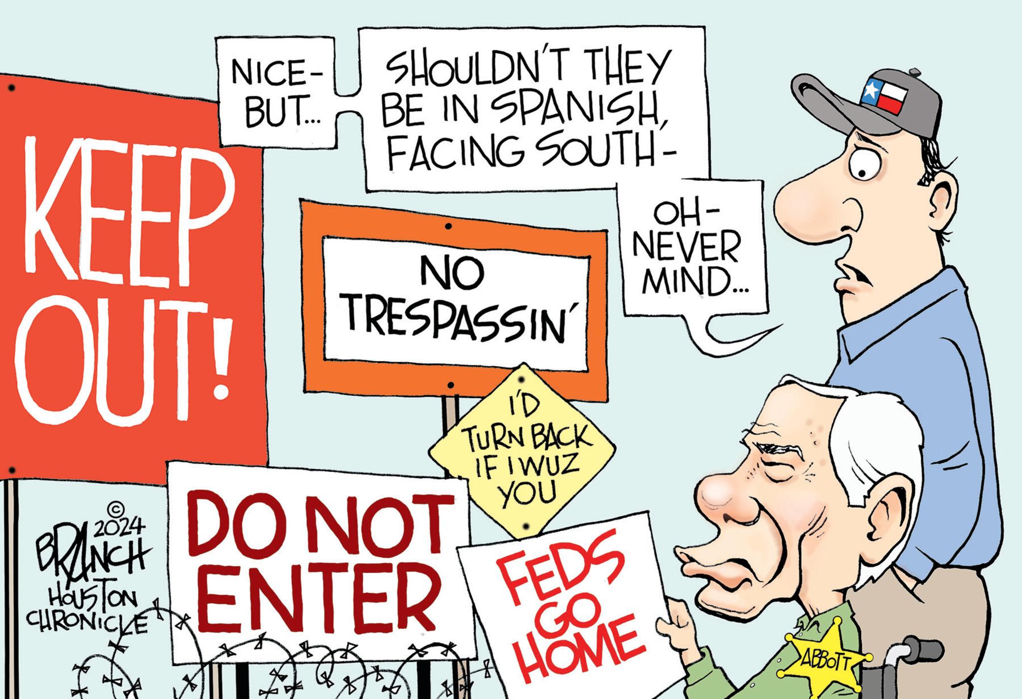 Conversation OCR: KEEP OUT! NICE- BUT... BRANCH HOUSTON CHRONICLE SHOULDN'T THEY BE IN SPANISH. FACING SOUTH- 204 DO NOT ENTER FEDS GO HOME ** NO TRESPASSIN' I'D TURN BACK IF I WUZ YOU ZA - OH- NEVER MIND... y ABBOTT KEEP OUT ! NICE BUT ... BRANCH HOUSTON CHRONICLE SHOULDN'T THEY BE IN SPANISH . FACING SOUTH 204 DO NOT ENTER FEDS GO HOME ** NO TRESPASSIN ' I'D TURN BACK IF I WUZ YOU ZA - OH NEVER MIND ... y ABBOTT