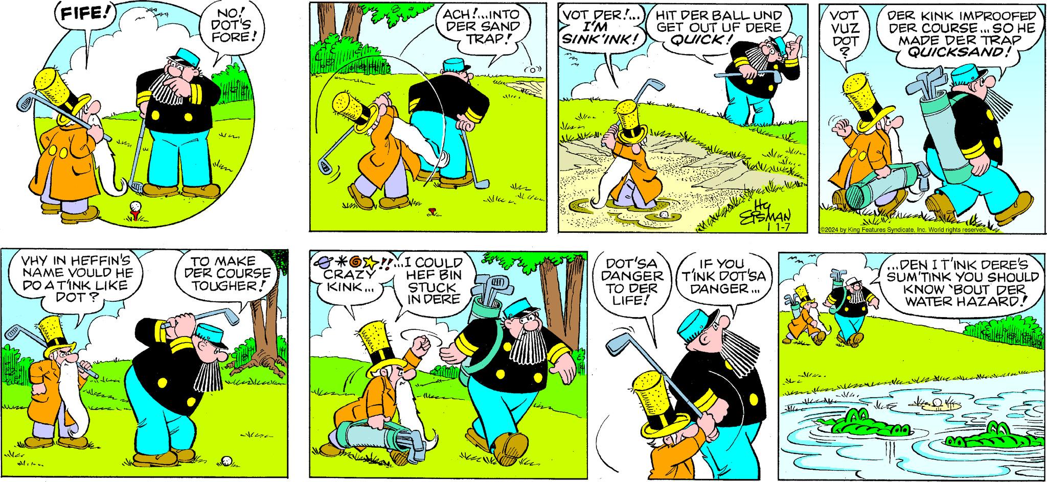 Yellow OCR: Lusse (FIFE! VHY IN HEFFIN'S NAME VOULD HE DO A TINK LIKE DOT? alltoon VIK sen vent 2 NO! DOT'S FORE! Im Jan TO MAKE DER COURSE TOUGHER! all Nina *?!!I COULD HEF BIN CRAZY KINK... ACH!..INTO DER SAND TRAP! STUCK IN DERE (lke Nic (O) ??? J 1/44. [VOT DER!.../HIT DER BALL UND I'M GET OUT UF DERE SINK'INK! QUICK! DOT'SA DANGER TO DER LIFE! Weathe KVINNE wou vo Hy ETSMAN I 1-7 IF YOU TINK DOT'SA DANGER... VOT VUZ DOT DER KINK IMPROOFED DER COURSE... SO HE MADE DER TRAP QUICKSAND! Maunu un Ve N ©2024 by King Features SyndicateInc. World rights reserved. 4/4 ...DENI T'INK DERE'S SUM'TINK YOU SHOULD KNOW 'BOUT DER WATER HAZARD! Na Lusse ( FIFE ! VHY IN HEFFIN'S NAME VOULD HE DO A TINK LIKE DOT ? alltoon VIK sen vent 2 NO ! DOT'S FORE ! Im Jan TO MAKE DER COURSE TOUGHER ! all Nina * ? !! I COULD HEF BIN CRAZY KINK ... ACH ! .. INTO DER SAND TRAP ! STUCK IN DERE ( lke Nic ( O ) ??? J 1/44 . [ VOT DER ! ... / HIT DER BALL UND I'M GET OUT UF DERE SINK'INK ! QUICK ! DOT'SA DANGER TO DER LIFE ! Weathe KVINNE wou vo Hy ETSMAN I 1-7 IF YOU TINK DOT'SA DANGER ... VOT VUZ DOT DER KINK IMPROOFED DER COURSE ... SO HE MADE DER TRAP QUICKSAND ! Maunu un Ve N © 2024 by King Features SyndicateInc. World rights reserved . 4/4 ... DENI T'INK DERE'S SUM'TINK YOU SHOULD KNOW ' BOUT DER WATER HAZARD ! Na