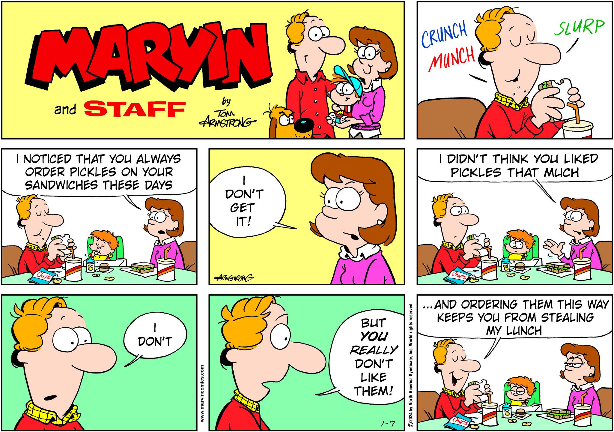 Yellow OCR: MARKIN and STAFF I NOTICED THAT YOU ALWAYS ORDER PICKLES ON YOUR SANDWICHES THESE DAYS Chips 1 DON'T by ??? ARMSTRONG www.marvincomics.com DON'T GET IT! ARMSTRONG T BUT YOU REALLY DON'T LIKE THEM! 1-7 ?2024 by North America SyndicateInc. World rights reserved. CRUNCH MUNCH I DIDN'T THINK YOU LIKED PICKLES THAT MUCH Chips SLURP ...AND ORDERING THEM THIS WAY KEEPS YOU FROM STEALING MY LUNCH Chips MARKIN and STAFF I NOTICED THAT YOU ALWAYS ORDER PICKLES ON YOUR SANDWICHES THESE DAYS Chips 1 DON'T by ??? ARMSTRONG www.marvincomics.com DON'T GET IT ! ARMSTRONG T BUT YOU REALLY DON'T LIKE THEM ! 1-7 ?2024 by North America SyndicateInc. World rights reserved . CRUNCH MUNCH I DIDN'T THINK YOU LIKED PICKLES THAT MUCH Chips SLURP ... AND ORDERING THEM THIS WAY KEEPS YOU FROM STEALING MY LUNCH Chips