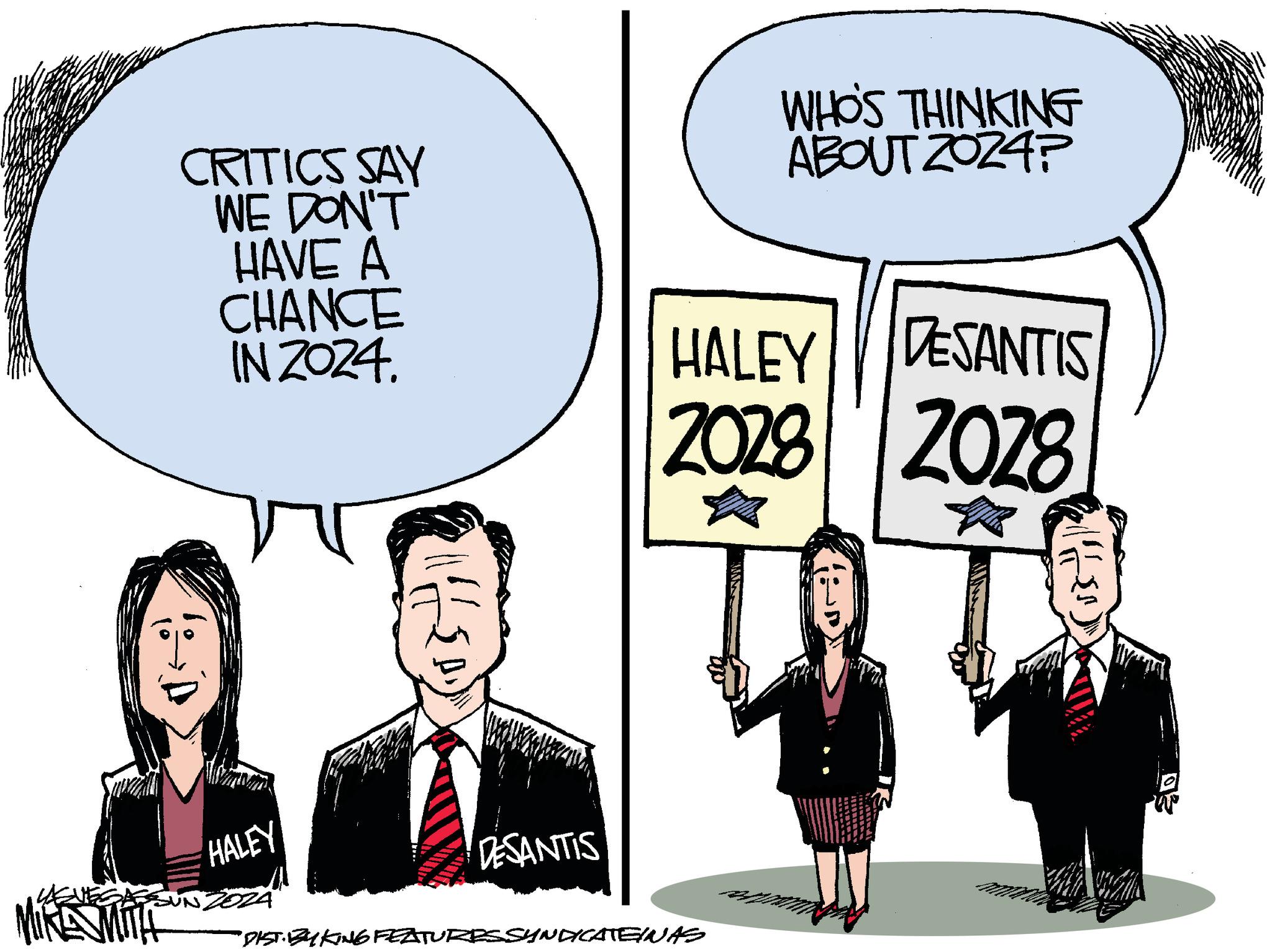Conversation OCR: CRITICS SAY WE DON'T HAVE A CHANCE IN 2024. HALEY NZOZA Hillso DESANTIS WHO'S THINKING ABOUT 2024? HALEY DESANTIS 2028 2028 ? ? "DIST. BY KING FEATURESSYNDICATEINAS CRITICS SAY WE DON'T HAVE A CHANCE IN 2024 . HALEY NZOZA Hillso DESANTIS WHO'S THINKING ABOUT 2024 ? HALEY DESANTIS 2028 2028 ? ? " DIST . BY KING FEATURESSYNDICATEINAS