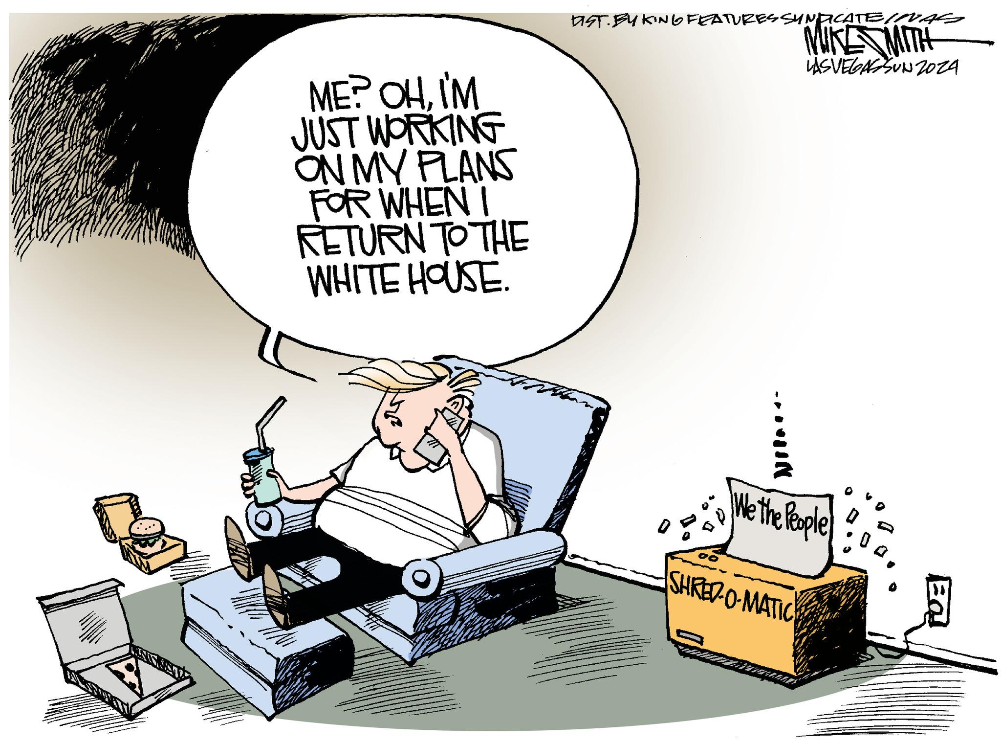 Room OCR: ME? OHI'M JUST WORKING ON MY PLANS FOR WHEN I RETURN TO THE WHITE HOUSE. DIST. EYKING FEATURES SYNDICATE (VAG MIKE MITH LASVEGASSUN2024 HINNA We the People SHRED-O-MATIC EQ ME ? OHI'M JUST WORKING ON MY PLANS FOR WHEN I RETURN TO THE WHITE HOUSE . DIST . EYKING FEATURES SYNDICATE ( VAG MIKE MITH LASVEGASSUN2024 HINNA We the People SHRED - O - MATIC EQ