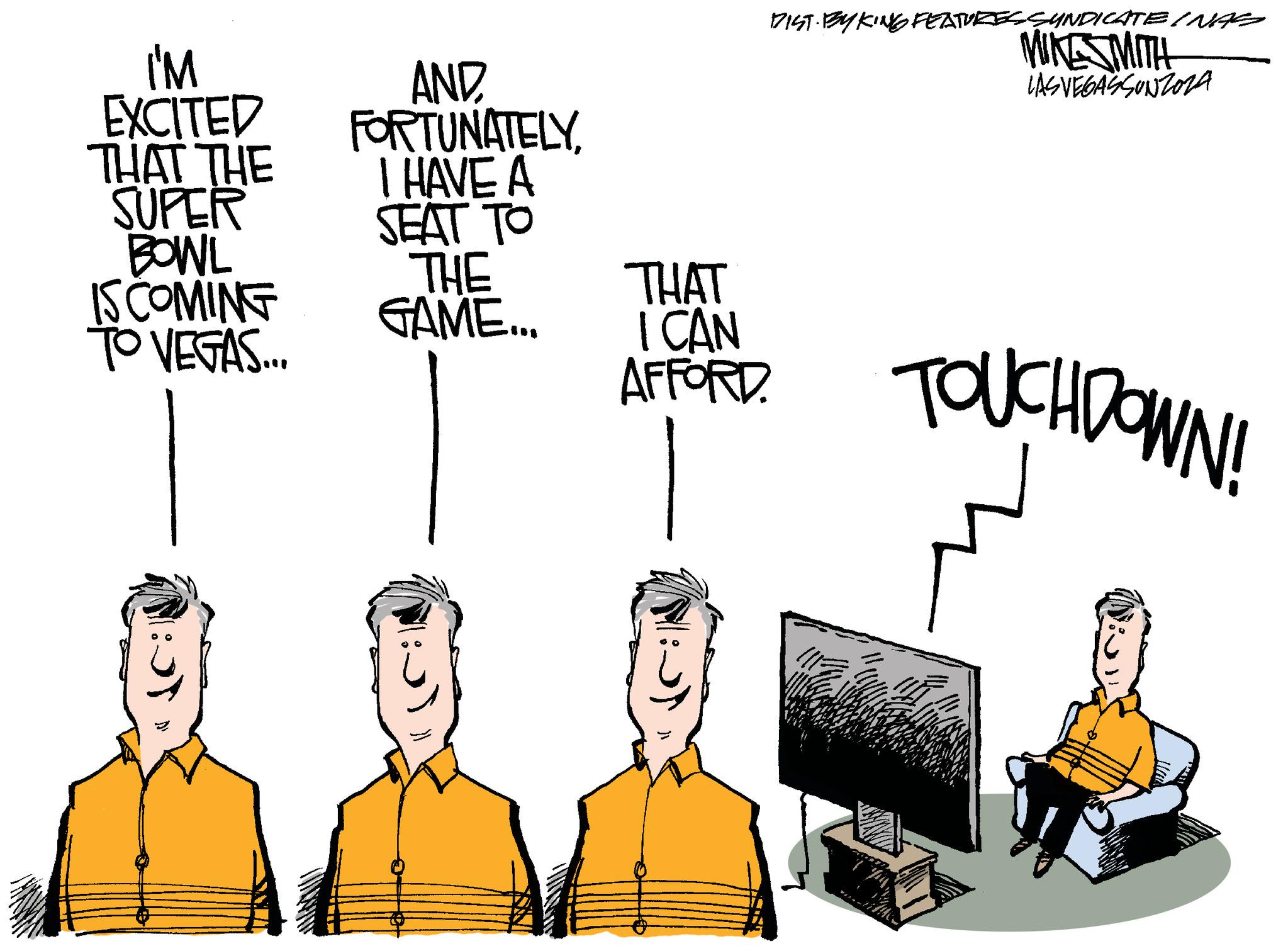 Job OCR: I'M EXCITED THAT THE SUPER BOWL IS COMING TO VEGAS... d AND FORTUNATELYI HAVE A SEAT TO THE GAME... DIST BY KING FEATURES SYNDICATE INAS MIKESMITH LASVEGASSUNZOZA THAT I CAN AFFORD TOUCHDOWN! ?? I'M EXCITED THAT THE SUPER BOWL IS COMING TO VEGAS ... d AND FORTUNATELYI HAVE A SEAT TO THE GAME ... DIST BY KING FEATURES SYNDICATE INAS MIKESMITH LASVEGASSUNZOZA THAT I CAN AFFORD TOUCHDOWN ! ??
