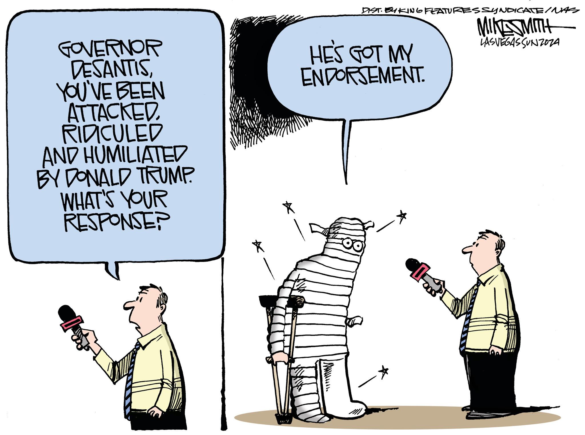 Parallel OCR: GOVERNOR DESANTISYOU'VE BEEN ATTACKED RIDICULED AND HUMILIATED BY DONALD TRUMP. WHAT'S YOUR RESPONSER * ml DIST. EYKING FEATURES SYNDICATE/NAS MIKESMITH LASVEGASSUNZOZA HE'S GOT MY ENDORSEMENT. OO M GOVERNOR DESANTISYOU'VE BEEN ATTACKED RIDICULED AND HUMILIATED BY DONALD TRUMP . WHAT'S YOUR RESPONSER * ml DIST . EYKING FEATURES SYNDICATE / NAS MIKESMITH LASVEGASSUNZOZA HE'S GOT MY ENDORSEMENT . OO M