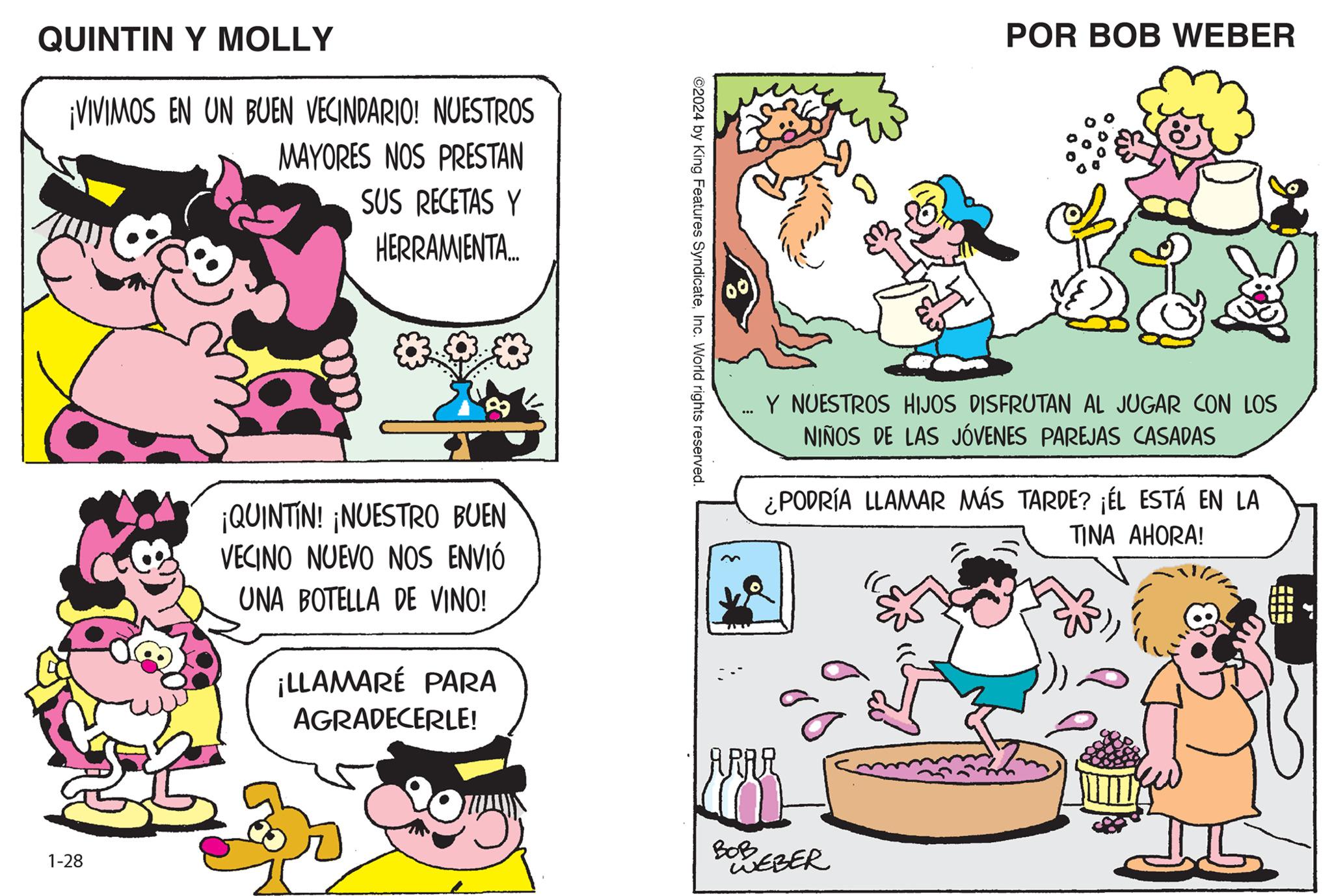 Pink OCR: QUINTIN Y MOLLY ¡VIVIMOS EN UN BUEN VECINDARIO! 1-28 NUESTROS MAYORES NOS PRESTAN SUS RECETAS Y HERRAMIENTA... ¡QUINTIN! ¡NUESTRO BUEN VECINO NUEVO NOS ENVIÓ UNA BOTELLA DE VINO! ¡LLAMARÉ PARA AGRADECERLE! ©2024 by King Features SyndicateInc. World rights reserved. 00 ... POR BOB WEBER Y NUESTROS HIJOS DISFRUTAN AL JUGAR CON LOS NIÑOS DE LAS JÓVENES PAREJAS CASADAS ¿PODRÍA LLAMAR MÁS TARDE? ¡ÉL ESTÁ EN LA TINA AHORA! ARAR BOB BREBER F Da QUINTIN Y MOLLY ¡ VIVIMOS EN UN BUEN VECINDARIO ! 1-28 NUESTROS MAYORES NOS PRESTAN SUS RECETAS Y HERRAMIENTA ... ¡ QUINTIN ! ¡ NUESTRO BUEN VECINO NUEVO NOS ENVIÓ UNA BOTELLA DE VINO ! ¡ LLAMARÉ PARA AGRADECERLE ! © 2024 by King Features SyndicateInc. World rights reserved . 00 ... POR BOB WEBER Y NUESTROS HIJOS DISFRUTAN AL JUGAR CON LOS NIÑOS DE LAS JÓVENES PAREJAS CASADAS ¿ PODRÍA LLAMAR MÁS TARDE ? ¡ ÉL ESTÁ EN LA TINA AHORA ! ARAR BOB BREBER F Da