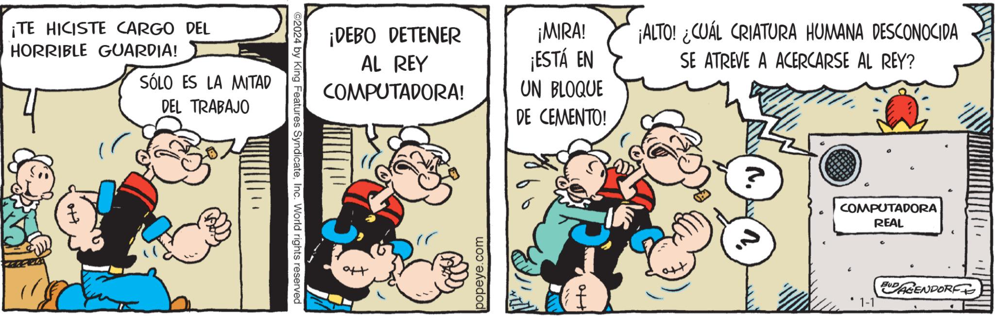 Conversation OCR: ¡TE HICISTE CARGO DEL HORRIBLE GUARDIA! SÓLO ES LA MITAD DEL TRABAJO ©2024 by King Features SyndicateInc. World rights reserved ¡DEBO DETENER AL REY COMPUTADORA! popeye.com ¡MIRA! ¡ESTÁ EN UN BLOQUE DE CEMENTO! ¡ALTO! ¿CUÁL CRIATURA HUMANA DESCONOCIDA SE ATREVE A ACERCARSE AL REY? COMPUTADORA REAL DAGENDORF ¡ TE HICISTE CARGO DEL HORRIBLE GUARDIA ! SÓLO ES LA MITAD DEL TRABAJO © 2024 by King Features SyndicateInc. World rights reserved ¡ DEBO DETENER AL REY COMPUTADORA ! popeye.com ¡ MIRA ! ¡ ESTÁ EN UN BLOQUE DE CEMENTO ! ¡ ALTO ! ¿ CUÁL CRIATURA HUMANA DESCONOCIDA SE ATREVE A ACERCARSE AL REY ? COMPUTADORA REAL DAGENDORF