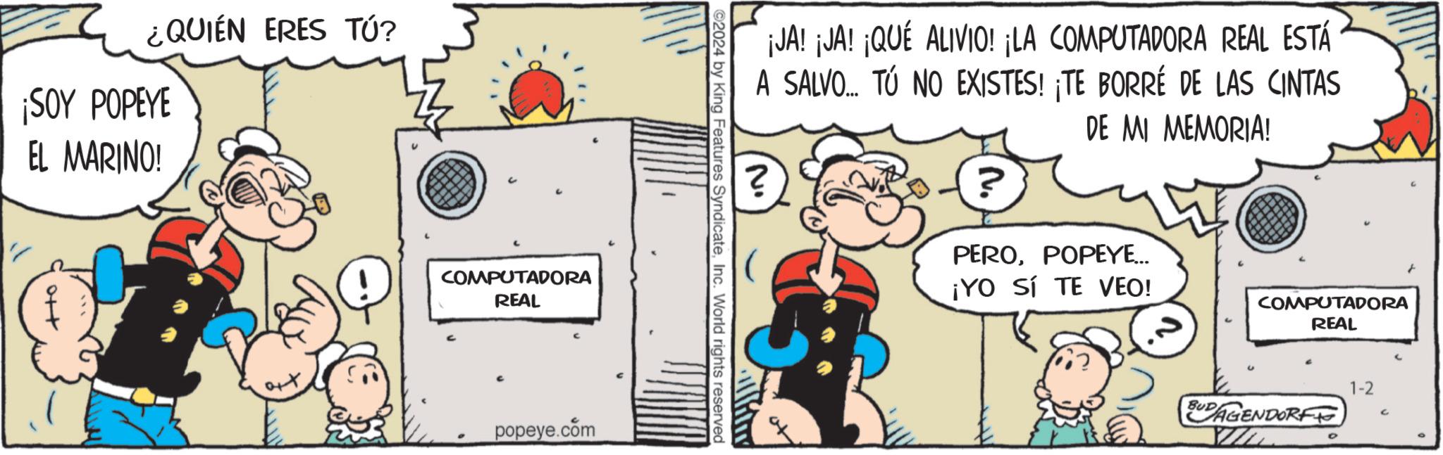 Illustration OCR: ¿QUIÉN ERES TÚ? ¡SOY POPEYE EL MARINO! att COMPUTADORA REAL popeye.com 92024 by King Features SyndicateInc. World rights reserved ¡JA! ¡JA! ¡QUÉ ALIVIO! ¡LA COMPUTADORA REAL ESTÁ A SALVO... TÚ NO EXISTES! ¡TE BORRÉ DE LAS CINTAS DE MI MEMORIA! ? Mi ? PEROPOPEYE... ¡YO SI TE VEO! COMPUTADORA REAL BUDAGENDORF T 1-2 G ¿ QUIÉN ERES TÚ ? ¡ SOY POPEYE EL MARINO ! att COMPUTADORA REAL popeye.com 92024 by King Features SyndicateInc. World rights reserved ¡ JA ! ¡ JA ! ¡ QUÉ ALIVIO ! ¡ LA COMPUTADORA REAL ESTÁ A SALVO ... TÚ NO EXISTES ! ¡ TE BORRÉ DE LAS CINTAS DE MI MEMORIA ! ? Mi ? PEROPOPEYE ... ¡ YO SI TE VEO ! COMPUTADORA REAL BUDAGENDORF T 1-2 G