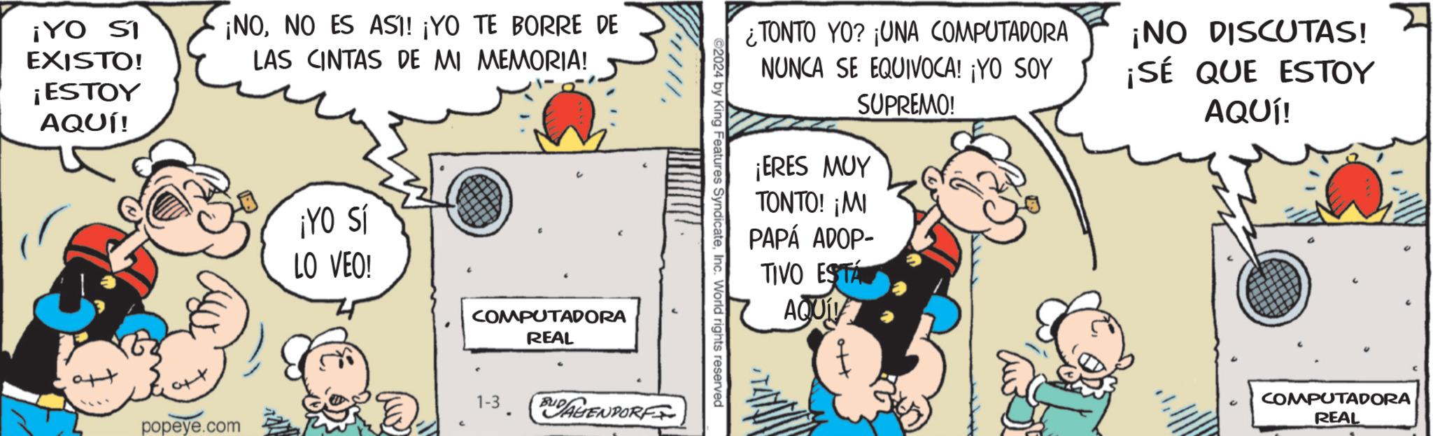 Art OCR: ¡YO SI EXISTO! ¡ESTOY AQUÍ! att ¡NONO ES ASI! ¡YO TE BORRE DE LAS CINTAS DE MI MEMORIA! popeye.com ¡YO Sí LO VEO! COMPUTADORA REAL 1-3. BUDALENDORF ©2024 by King Features SyndicateInc. World rights reserved ¿TONTO YO? ¡UNA COMPUTADORA NUNCA SE EQUIVOCA! ¡YO SOY SUPREMO! ¡ERES MUY TONTO! ¡MI PAPÁ ADOP- TIVO ESTA AQUÍV ¡NO DISCUTAS! ¡SÉ QUE ESTOY AQUÍ! COMPUTADORA REAL ¡ YO SI EXISTO ! ¡ ESTOY AQUÍ ! att ¡ NONO ES ASI ! ¡ YO TE BORRE DE LAS CINTAS DE MI MEMORIA ! popeye.com ¡ YO Sí LO VEO ! COMPUTADORA REAL 1-3 . BUDALENDORF © 2024 by King Features SyndicateInc. World rights reserved ¿ TONTO YO ? ¡ UNA COMPUTADORA NUNCA SE EQUIVOCA ! ¡ YO SOY SUPREMO ! ¡ ERES MUY TONTO ! ¡ MI PAPÁ ADOP TIVO ESTA AQUÍV ¡ NO DISCUTAS ! ¡ SÉ QUE ESTOY AQUÍ ! COMPUTADORA REAL