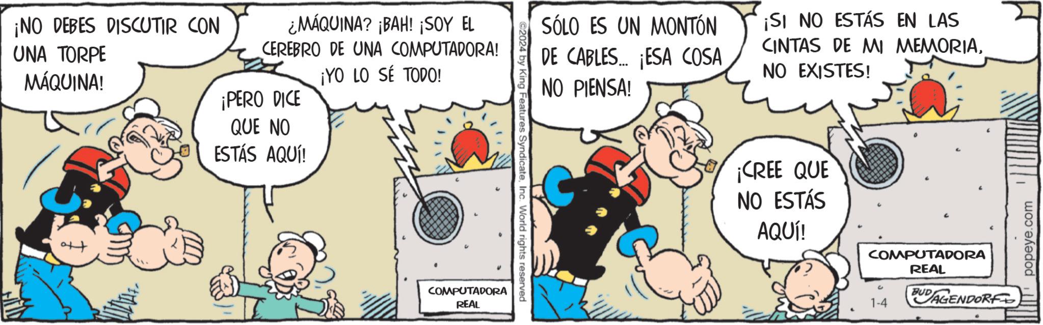 Fiction OCR: ¡NO DEBES DISCUTIR CON UNA TORPE MÁQUINA! ¿MÁQUINA? ¡BAH! ¡SOY EL CEREBRO DE UNA COMPUTADORA! ¡YO LO SÉ TODO! ¡PERO DICE QUE NO ESTÁS AQUÍ! COMPUTADORA REAL ©2024 by King Features SyndicateInc. World rights reserved SÓLO ES UN MONTÓN DE CABLES... ¡ESA COSA NO PIENSA! ¡SI NO ESTÁS EN LAS CINTAS DE MI MEMORIANO EXISTES! ¡CREE QUE NO ESTÁS AQUÍ! COMPUTADORA REAL 1-4 AGENDORF popeye.com ¡ NO DEBES DISCUTIR CON UNA TORPE MÁQUINA ! ¿ MÁQUINA ? ¡ BAH ! ¡ SOY EL CEREBRO DE UNA COMPUTADORA ! ¡ YO LO SÉ TODO ! ¡ PERO DICE QUE NO ESTÁS AQUÍ ! COMPUTADORA REAL © 2024 by King Features SyndicateInc. World rights reserved SÓLO ES UN MONTÓN DE CABLES ... ¡ ESA COSA NO PIENSA ! ¡ SI NO ESTÁS EN LAS CINTAS DE MI MEMORIANO EXISTES ! ¡ CREE QUE NO ESTÁS AQUÍ ! COMPUTADORA REAL 1-4 AGENDORF popeye.com