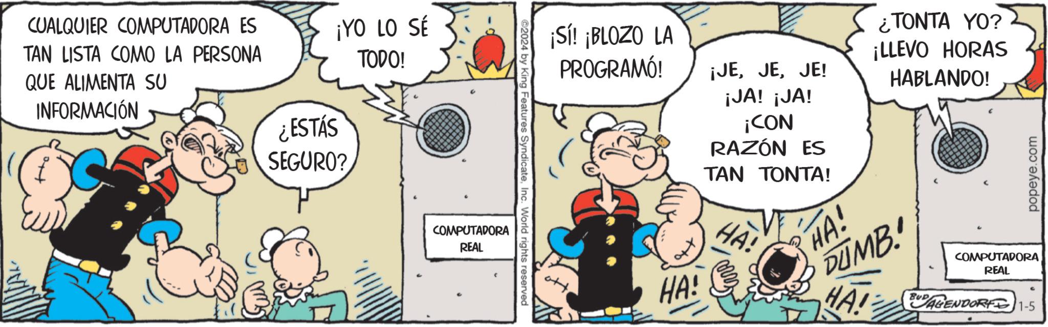 Comics OCR: CUALQUIER COMPUTADORA ES TAN LISTA COMO LA PERSONA QUE ALIMENTA SU INFORMACIÓN ¡YO LO SÉ TODO! ¿ESTÁS SEGURO? COMPUTADORA REAL ?2024 by King Features SyndicateInc. World rights reserved ¡Sí! ¡BLOZO LA PROGRAMÓ! ¡JEJE! ¡JA! ¡JA! HA! ¡CON RAZÓN ES TAN TONTA! HA! ¿TONTA YO? ¡LLEVO HORAS HABLANDO! HA! DUMB HA! BUAGENDORF 1-5 popeye.com COMPUTADORA REAL CUALQUIER COMPUTADORA ES TAN LISTA COMO LA PERSONA QUE ALIMENTA SU INFORMACIÓN ¡ YO LO SÉ TODO ! ¿ ESTÁS SEGURO ? COMPUTADORA REAL ?2024 by King Features SyndicateInc. World rights reserved ¡ Sí ! ¡ BLOZO LA PROGRAMÓ ! ¡ JEJE ! ¡ JA ! ¡ JA ! HA ! ¡ CON RAZÓN ES TAN TONTA ! HA ! ¿ TONTA YO ? ¡ LLEVO HORAS HABLANDO ! HA ! DUMB HA ! BUAGENDORF 1-5 popeye.com COMPUTADORA REAL
