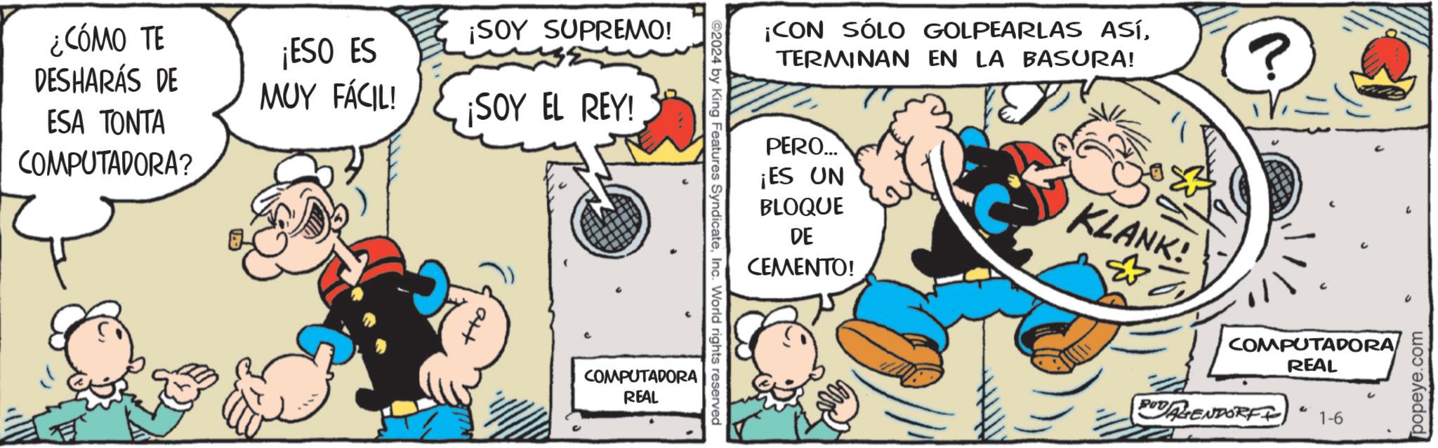 Pleased OCR: ¿CÓMO TE DESHARÁS DE ESA TONTA COMPUTADORA? ¡ESO ES MUY FÁCIL! ¡SOY SUPREMO! ¡SOY EL REY! COMPUTADORA REAL ©2024 by King Features SyndicateInc. World rights reserved ¡CON SÓLO GOLPEARLAS ASÍTERMINAN EN LA BASURA! PERO... ¡ES UN BLOQUE DE CEMENTO! KLANK! ? =1 BOD AGENDORF COMPUTADORA REAL 2 1-6 6 popeye.com ¿ CÓMO TE DESHARÁS DE ESA TONTA COMPUTADORA ? ¡ ESO ES MUY FÁCIL ! ¡ SOY SUPREMO ! ¡ SOY EL REY ! COMPUTADORA REAL © 2024 by King Features SyndicateInc. World rights reserved ¡ CON SÓLO GOLPEARLAS ASÍTERMINAN EN LA BASURA ! PERO ... ¡ ES UN BLOQUE DE CEMENTO ! KLANK ! ? = 1 BOD AGENDORF COMPUTADORA REAL 2 1-6 6 popeye.com