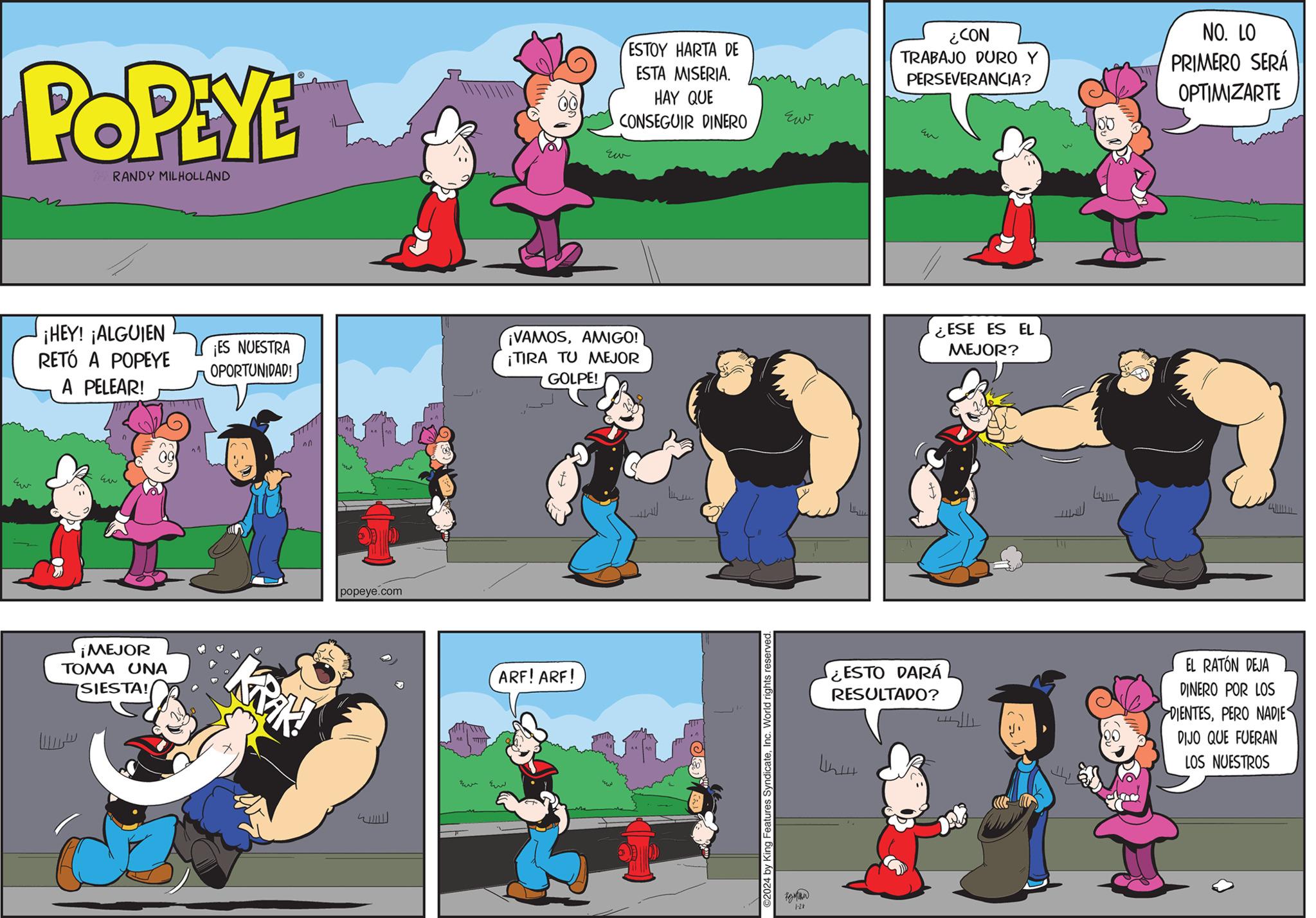 Games OCR: POPEYE RANDY MILHOLLAND ¡HEY! ¡ALGUIEN RETÓ A POPEYE A PELEAR! h ¡MEJOR TOMA UNA SIESTA! ? na ¡ES NUESTRA OPORTUNIDAD! Krik! popeye.com ESTOY HARTA DE ESTA MISERIA. HAY QUE CONSEGUIR DINERO ARF! ARF! Eiv ¡VAMOSAMIGO! ¡TIRA TU MEJOR GOLPE! ©2024 by King Features SyndicateInc. World rights reserved. ??? 1-28 ¿CON TRABAJO DURO Y PERSEVERANCIA? ¿ESTO DARÁ RESULTADO? Whattt ESE ES EL MEJOR? LLL LAL NO. LO PRIMERO SERÁ OPTIMIZARTE EL RATÓN DEJA DINERO POR LOS DIENTESPERO NADIE DIJO QUE FUERAN LOS NUESTROS POPEYE RANDY MILHOLLAND ¡ HEY ! ¡ ALGUIEN RETÓ A POPEYE A PELEAR ! h ¡ MEJOR TOMA UNA SIESTA ! ? na ¡ ES NUESTRA OPORTUNIDAD ! Krik ! popeye.com ESTOY HARTA DE ESTA MISERIA . HAY QUE CONSEGUIR DINERO ARF ! ARF ! Eiv ¡ VAMOSAMIGO ! ¡ TIRA TU MEJOR GOLPE ! © 2024 by King Features SyndicateInc. World rights reserved . ??? 1-28 ¿ CON TRABAJO DURO Y PERSEVERANCIA ? ¿ ESTO DARÁ RESULTADO ? Whattt ESE ES EL MEJOR ? LLL LAL NO . LO PRIMERO SERÁ OPTIMIZARTE EL RATÓN DEJA DINERO POR LOS DIENTESPERO NADIE DIJO QUE FUERAN LOS NUESTROS