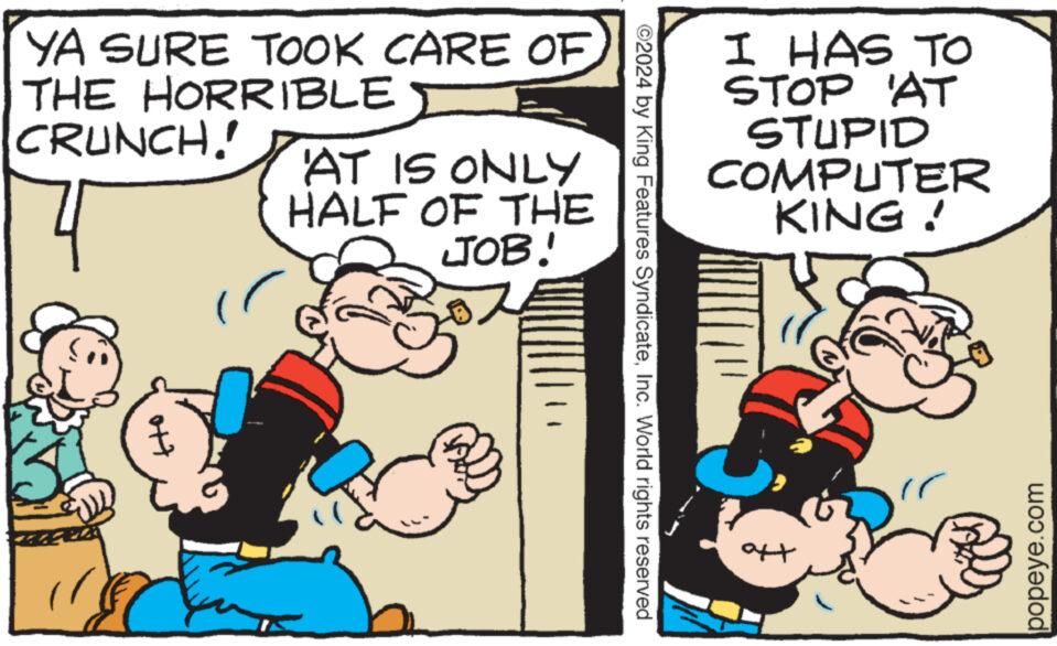 Humour OCR: YA SURE TOOK CARE OF THE HORRIBLE CRUNCH. ott AT IS ONLY HALF OF THE JOB! ©2024 by King Features SyndicateInc. World rights reserved I HAS TO STOP AT STUPID COMPUTER KING ! aft popeye.com YA SURE TOOK CARE OF THE HORRIBLE CRUNCH . ott AT IS ONLY HALF OF THE JOB ! © 2024 by King Features SyndicateInc. World rights reserved I HAS TO STOP AT STUPID COMPUTER KING ! aft popeye.com