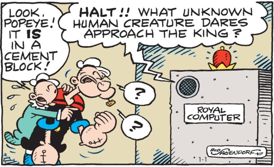 Rectangle OCR: LOOKPOPEYE! IT IS IN A CEMENT BLOCK! ott T HALT!! WHAT UNKNOWN HUMAN CREATURE DARES APPROACH THE KING ? ? ROYAL COMPUTER 1-1 BUD/AGENDORFF LOOKPOPEYE ! IT IS IN A CEMENT BLOCK ! ott T HALT !! WHAT UNKNOWN HUMAN CREATURE DARES APPROACH THE KING ? ? ROYAL COMPUTER 1-1 BUD / AGENDORFF