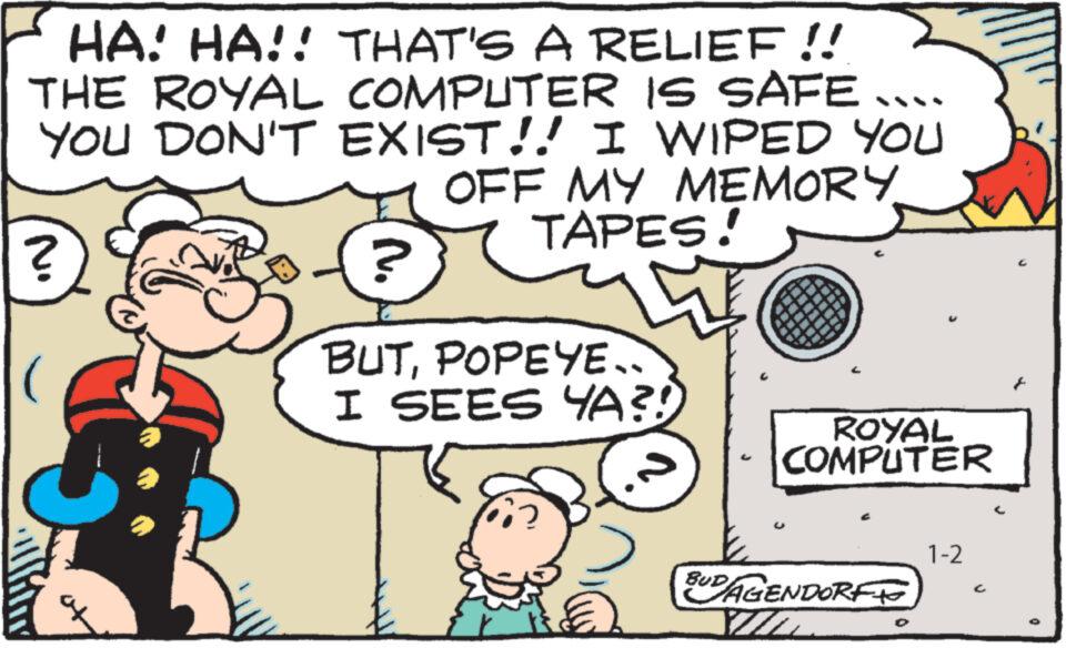 Art OCR: HA! HA!! THAT'S A RELIEF !! THE ROYAL COMPUTER IS SAFE.... YOU DON'T EXIST!! I WIPED YOU OFF MY MEMORY TAPES! No ? ? BUTPOPEYE. I SEES YA?! C ROYAL COMPUTER BUDAGENDORFE VID 1-2 HA ! HA !! THAT'S A RELIEF !! THE ROYAL COMPUTER IS SAFE .... YOU DON'T EXIST !! I WIPED YOU OFF MY MEMORY TAPES ! No ? ? BUTPOPEYE . I SEES YA ?! C ROYAL COMPUTER BUDAGENDORFE VID 1-2