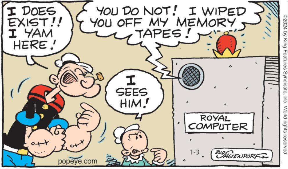 Rectangle OCR: I DOES EXIST!! I YAM HERE! att YOU DO NOT! I WIPED YOU OFF MY MEMORY TAPES! 5! popeye.com I SEES HIM! ? ROYAL COMPUTER 1-3 - BUDAGENDORFI ©2024 by King Features SyndicateInc. World rights reserved I DOES EXIST !! I YAM HERE ! att YOU DO NOT ! I WIPED YOU OFF MY MEMORY TAPES ! 5 ! popeye.com I SEES HIM ! ? ROYAL COMPUTER 1-3 - BUDAGENDORFI © 2024 by King Features SyndicateInc. World rights reserved