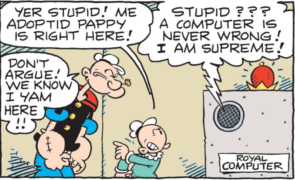 Line OCR: YER STUPID! ME ADOPTID PAPPY IS RIGHT HERE! DON'T ARGUE! WE KNOW I YAM HERE !! STUPID ??? > A COMPUTER IS NEVER WRONG! I AM SUPREME! ROYAL COMPUTER YER STUPID ! ME ADOPTID PAPPY IS RIGHT HERE ! DON'T ARGUE ! WE KNOW I YAM HERE !! STUPID ??? > A COMPUTER IS NEVER WRONG ! I AM SUPREME ! ROYAL COMPUTER