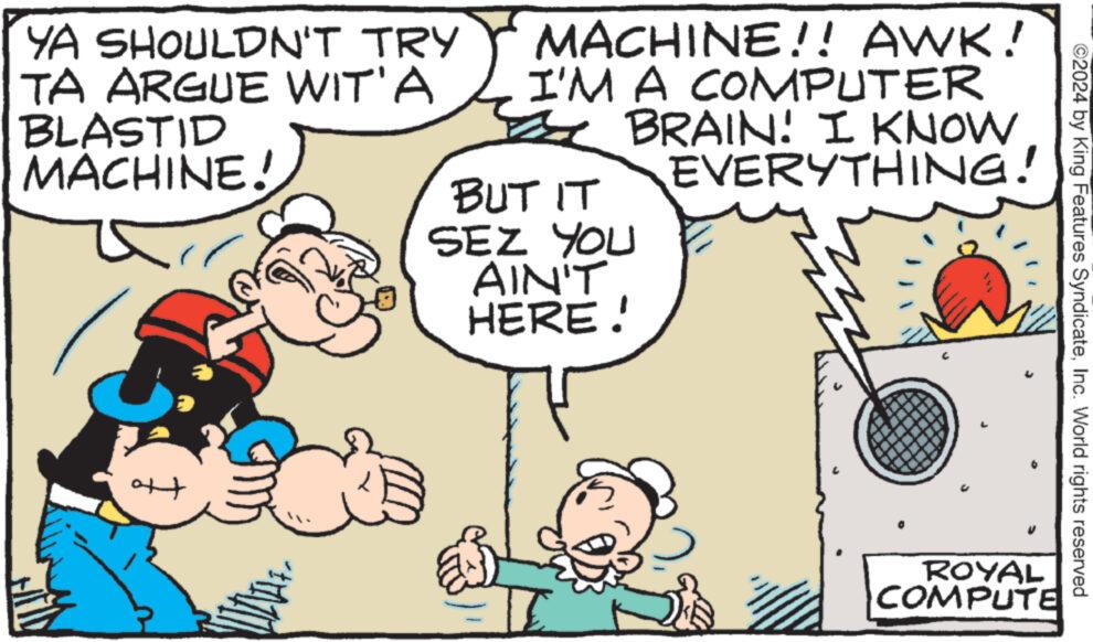 Mammal OCR: YA SHOULDN'T TRY TA ARGUE WIT'A BLASTID MACHINE! + MACHINE!! AWK! I'M A COMPUTER BRAIN! I KNOW. EVERYTHING! BUT IT SEZ YOU AIN'T HERE! ROYAL COMPUTE ©2024 by King Features SyndicateInc. World rights reserved YA SHOULDN'T TRY TA ARGUE WIT'A BLASTID MACHINE ! + MACHINE !! AWK ! I'M A COMPUTER BRAIN ! I KNOW . EVERYTHING ! BUT IT SEZ YOU AIN'T HERE ! ROYAL COMPUTE © 2024 by King Features SyndicateInc. World rights reserved