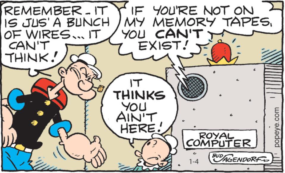 Adaptation OCR: REMEMBER-IT IS JUS' A BUNCH OF WIRES... IT CAN'T THINK! IF YOU'RE NOT ON MY MEMORY TAPESYOU CAN'T EXIST! IT THINKSTO AIN'T HERE! ROYAL COMPUTER 1-4 BUD/AGENDORF popeye.com REMEMBER - IT IS JUS ' A BUNCH OF WIRES ... IT CAN'T THINK ! IF YOU'RE NOT ON MY MEMORY TAPESYOU CAN'T EXIST ! IT THINKSTO AIN'T HERE ! ROYAL COMPUTER 1-4 BUD / AGENDORF popeye.com