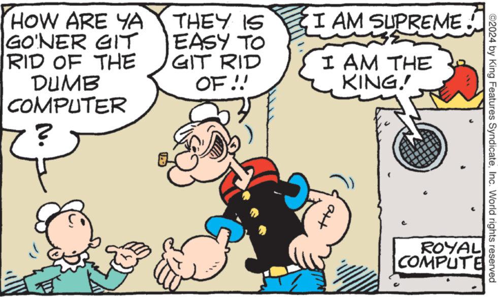 Line OCR: HOW ARE YA GO'NER GIT RID OF THE DUMB COMPUTER ? THEY IS EASY TO GIT RID OF!! I AM I AM THE KING! att SUPREME. ROYAL COMPUTE ©2024 by King Features SyndicateInc. World rights reserved HOW ARE YA GO'NER GIT RID OF THE DUMB COMPUTER ? THEY IS EASY TO GIT RID OF !! I AM I AM THE KING ! att SUPREME . ROYAL COMPUTE © 2024 by King Features SyndicateInc. World rights reserved
