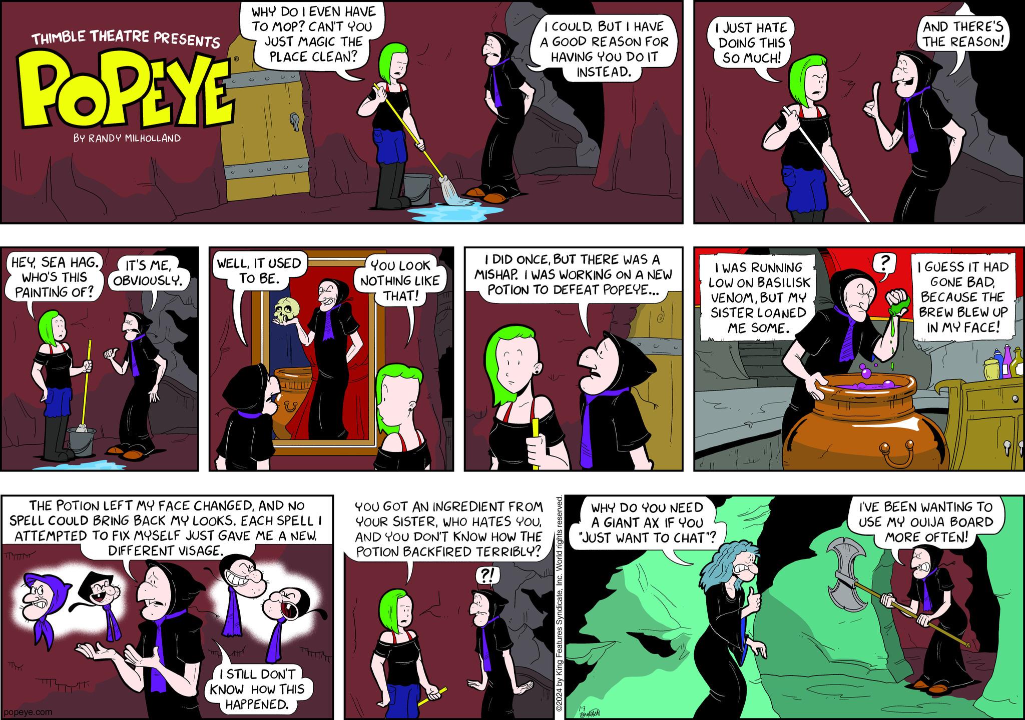 Comics OCR: THIMBLE THEATRE PRESENTS POPEYE HEYWHO'S THIS PAINTING OF? OBVIOUSLY. BY RANDY MILHOLLAND ????? popeye.com WHY DO I EVEN HAVE TO MOP? CAN'T YOU JUST MAGIC THE PLACE CLEAN? C U u WELLIT USED TO BE. THE POTION LEFT MY FACE CHANGEDAND NO SPELL COULD BRING BACK MY LOOKSEACH SPELL I ATTEMPTED TO FIX MYSELF JUST GAVE ME A NEWDIFFERENT VISAGE. V I STILL DON'T KNOW HOW THIS HAPPENED. YOU LOOK NOTHING LIKE THAT! I COULDBUT I HAVE A GOOD REASON FOR HAVING YOU DO IT INSTEAD. I DID ONCEBUT THERE WAS A MISHAP. I WAS WORKING ON A NEW POTION TO DEFEAT POPEYE... YOU GOT AN INGREDIENT FROM YOUR SISTERAND YOU DON'T KNOW HOW THE POTION BACKFIRED TERRIBLY? ?! ©2024 by King Features SyndicateInc. World rights reserved. I JUST HATE DOING THIS SO MUCH! 17 I WAS RUNNING LOW ON BASILISK VENOMBUT MY SISTER LOANED ME SOME. WHY DO YOU NEED A GIANT AX IF YOU "JUST WANT TO CHAT"? AND THERE'S THE REASON! I GUESS IT HAD GONE BADBECAUSE THE BREW BLEW UP IN MY FACE! I'VE BEEN WANTING TO USE MY OUIJA BOARD MORE OFTEN! THIMBLE THEATRE PRESENTS POPEYE HEYSEA HAG . IT'S MEWHO'S THIS PAINTING OF ? OBVIOUSLY . BY RANDY MILHOLLAND ????? popeye.com WHY DO I EVEN HAVE TO MOP ? CAN'T YOU JUST MAGIC THE PLACE CLEAN ? C U u WELLIT USED TO BE . THE POTION LEFT MY FACE CHANGEDAND NO SPELL COULD BRING BACK MY LOOKSEACH SPELL I ATTEMPTED TO FIX MYSELF JUST GAVE ME A NEWDIFFERENT VISAGE . V I STILL DON'T KNOW HOW THIS HAPPENED . YOU LOOK NOTHING LIKE THAT ! I COULDBUT I HAVE A GOOD REASON FOR HAVING YOU DO IT INSTEAD . I DID ONCEBUT THERE WAS A MISHAP . I WAS WORKING ON A NEW POTION TO DEFEAT POPEYE ... YOU GOT AN INGREDIENT FROM YOUR SISTERWHO HATES YOUAND YOU DON'T KNOW HOW THE POTION BACKFIRED TERRIBLY ? ? ! © 2024 by King Features SyndicateInc. World rights reserved . I JUST HATE DOING THIS SO MUCH ! 17 I WAS RUNNING LOW ON BASILISK VENOMBUT MY SISTER LOANED ME SOME . WHY DO YOU NEED A GIANT AX IF YOU " JUST WANT TO CHAT " ? AND THERE'S THE REASON ! I GUESS IT HAD GONE BADBECAUSE THE BREW BLEW UP IN MY FACE ! I'VE BEEN WANTING TO USE MY OUIJA BOARD MORE OFTEN !