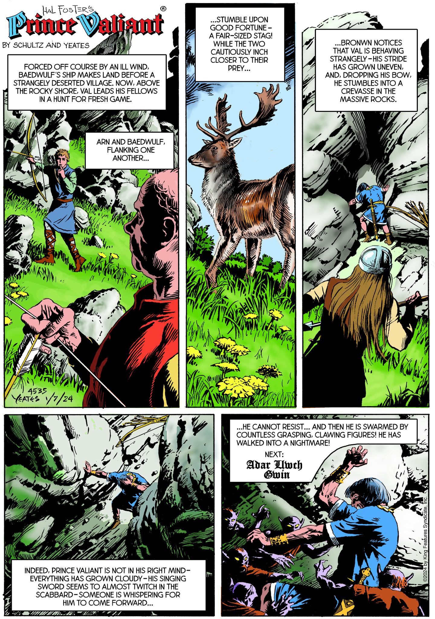 Fictional character OCR: HAL FOSTER'S Prince Valjant BY SCHULTZ AND YEATES It's FORCED OFF COURSE BY AN ILL WINDBAEDWULF'S SHIP MAKES LAND BEFORE A STRANGELY DESERTED VILLAGE. NOWABOVE THE ROCKY SHOREVAL LEADS HIS FELLOWS IN A HUNT FOR FRESH GAME. 4535 YEATES 1/7/24 ARN AND BAEDWULFFLANKING ONE ANOTHER... INDEEDPRINCE VALIANT IS NOT IN HIS RIGHT MIND- EVERYTHING HAS GROWN CLOUDY-HIS SINGING SWORD SEEMS TO ALMOST TWITCH IN THE SCABBARD-SOMEONE IS WHISPERING FOR HIM TO COME FORWARD... HUMAN HINGA ...STUMBLE UPON GOOD FORTUNE - A FAIR-SIZED STAG! WHILE THE TWO CAUTIOUSLY INCH CLOSER TO THEIR PREY... ..BRONWN NOTICES THAT VAL IS BEHAVING STRANGELY-HIS STRIDE HAS GROWN UNEVENHE STUMBLES INTO A CREVASSE IN THE MASSIVE ROCKS. ...HE CANNOT RESIST... AND THEN HE IS SWARMED BY COUNTLESS GRASPINGCLAWING FIGURES! HE HAS WALKED INTO A NIGHTMARE! NEXT: Adar Uwch Gwin ©2024 by King Features SyndicateI HAL FOSTER'S Prince Valjant BY SCHULTZ AND YEATES It's FORCED OFF COURSE BY AN ILL WINDBAEDWULF'S SHIP MAKES LAND BEFORE A STRANGELY DESERTED VILLAGE . NOWABOVE THE ROCKY SHOREVAL LEADS HIS FELLOWS IN A HUNT FOR FRESH GAME . 4535 YEATES 1/7/24 ARN AND BAEDWULFFLANKING ONE ANOTHER ... INDEEDPRINCE VALIANT IS NOT IN HIS RIGHT MIND EVERYTHING HAS GROWN CLOUDY - HIS SINGING SWORD SEEMS TO ALMOST TWITCH IN THE SCABBARD - SOMEONE IS WHISPERING FOR HIM TO COME FORWARD ... HUMAN HINGA ... STUMBLE UPON GOOD FORTUNE - A FAIR - SIZED STAG ! WHILE THE TWO CAUTIOUSLY INCH CLOSER TO THEIR PREY ... ..BRONWN NOTICES THAT VAL IS BEHAVING STRANGELY - HIS STRIDE HAS GROWN UNEVENDROPPING HIS BOWHE STUMBLES INTO A CREVASSE IN THE MASSIVE ROCKS . ... HE CANNOT RESIST ... AND THEN HE IS SWARMED BY COUNTLESS GRASPINGCLAWING FIGURES ! HE HAS WALKED INTO A NIGHTMARE ! NEXT : Adar Uwch Gwin © 2024 by King Features Syndicate