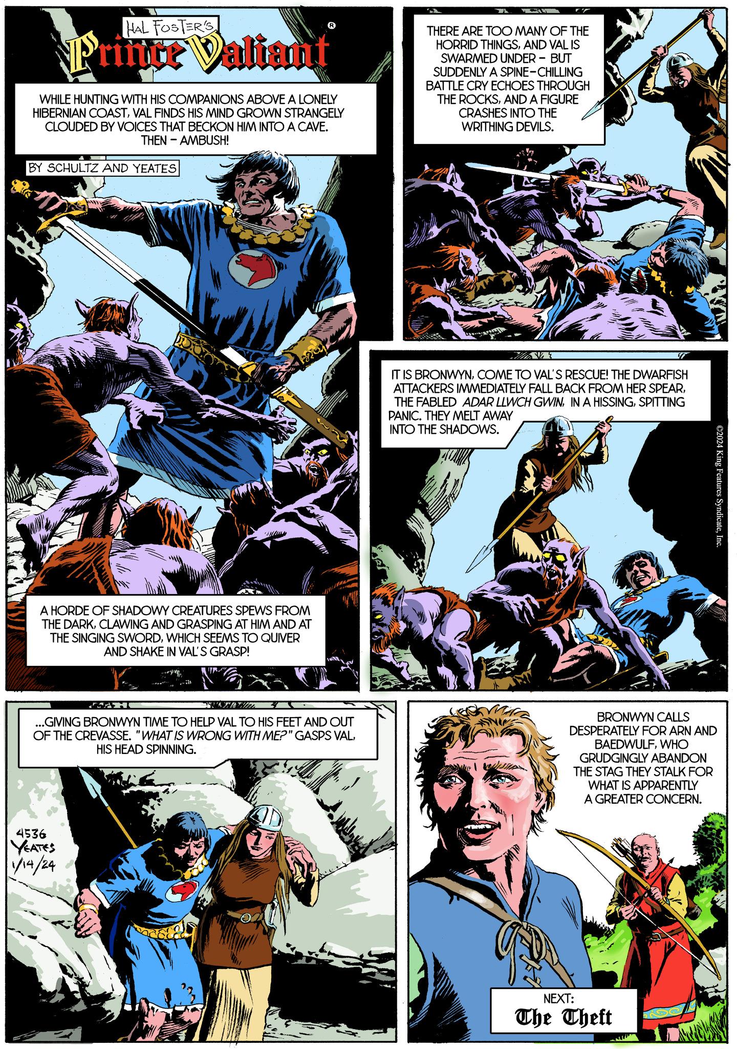 Comics OCR: HAL FOSTER'S Priitce Valiant WHILE HUNTING WITH HIS COMPANIONS ABOVE A LONELY HIBERNIAN COASTVAL FINDS HIS MIND GROWN STRANGELY CLOUDED BY VOICES THAT BECKON HIM INTO A CAVE. THEN - AMBUSH! BY SCHULTZ AND YEATES A HORDE OF SHADOWY CREATURES SPEWS FROM THE DARKCLAWING AND GRASPING AT HIM AND AT THE SINGING SWORDWHICH SEEMS TO QUIVER AND SHAKE IN VAL'S GRASP! SACH ...GIVING BRONWYN TIME TO HELP VAL TO HIS FEET AND OUT OF THE CREVASSE. "WHAT IS WRONG WITH ME?" GASPS VALHIS HEAD SPINNING. 4536 YEATES 1/14/24 THERE ARE TOO MANY OF THE HORRID THINGSAND VAL IS SWARMED UNDER - BUT SUDDENLY A SPINE-CHILLING BATTLE CRY ECHOES THROUGH THE ROCKSAND A FIGURE CRASHES INTO THE WRITHING DEVILS. IT IS BRONWYNCOME TO VAL'S RESCUE! THE DWARFISH ATTACKERS IMMEDIATELY FALL BACK FROM HER SPEARSPITTING PANIC. THEY MELT AWAY INTO THE SHADOWS. CSD BRONWYN CALLS DESPERATELY FOR ARN AND BAEDWULFWHO GRUDGINGLY ABANDON THE STAG THEY STALK FOR WHAT IS APPARENTLY A GREATER CONCERN. NEXT: The Theft ©2024 King Features SyndicateInc. Lan HAL FOSTER'S Priitce Valiant WHILE HUNTING WITH HIS COMPANIONS ABOVE A LONELY HIBERNIAN COASTVAL FINDS HIS MIND GROWN STRANGELY CLOUDED BY VOICES THAT BECKON HIM INTO A CAVE . THEN - AMBUSH ! BY SCHULTZ AND YEATES A HORDE OF SHADOWY CREATURES SPEWS FROM THE DARKCLAWING AND GRASPING AT HIM AND AT THE SINGING SWORDWHICH SEEMS TO QUIVER AND SHAKE IN VAL'S GRASP ! SACH ... GIVING BRONWYN TIME TO HELP VAL TO HIS FEET AND OUT OF THE CREVASSE . " WHAT IS WRONG WITH ME ? " GASPS VALHIS HEAD SPINNING . 4536 YEATES 1/14/24 THERE ARE TOO MANY OF THE HORRID THINGSAND VAL IS SWARMED UNDER - BUT SUDDENLY A SPINE - CHILLING BATTLE CRY ECHOES THROUGH THE ROCKSAND A FIGURE CRASHES INTO THE WRITHING DEVILS . IT IS BRONWYNCOME TO VAL'S RESCUE ! THE DWARFISH ATTACKERS IMMEDIATELY FALL BACK FROM HER SPEARTHE FABLED ADAR LLWCH GWININ A HISSINGSPITTING PANIC . THEY MELT AWAY INTO THE SHADOWS . CSD BRONWYN CALLS DESPERATELY FOR ARN AND BAEDWULFWHO GRUDGINGLY ABANDON THE STAG THEY STALK FOR WHAT IS APPARENTLY A GREATER CONCERN . NEXT : The Theft © 2024 King Features SyndicateInc. Lan