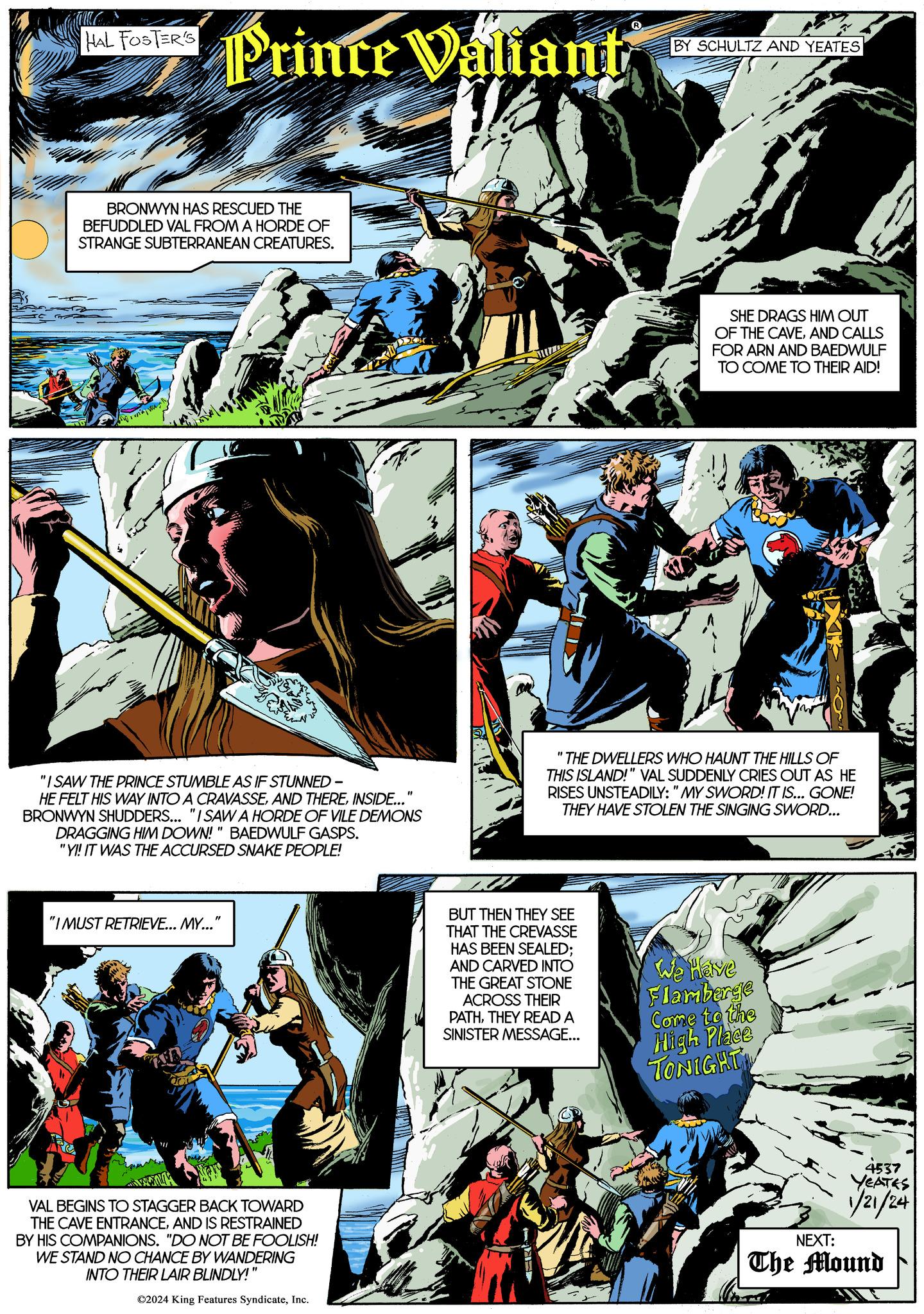 Graphic design OCR: HAL FOSTER'S BRONWYN HAS RESCUED THE BEFUDDLED VAL FROM A HORDE OF STRANGE SUBTERRANEAN CREATURES. i na wak Prince Valiant Wa "IMUST RETRIEVE... MY..." "I SAW THE PRINCE STUMBLE AS IF STUNNED - HE FELT HIS WAY INTO A CRAVASSEINSIDE... BRONWYN SHUDDERS... "I SAW A HORDE OF VILE DEMONS DRAGGING HIM DOWN!" BAEDWULF GASPS. "YI! IT WAS THE ACCURSED SNAKE PEOPLE! 20x VAL BEGINS TO STAGGER BACK TOWARD THE CAVE ENTRANCEAND IS RESTRAINED BY HIS COMPANIONS. "DO NOT BE FOOLISH! WE STAND NO CHANCE BY WANDERING INTO THEIR LAIR BLINDLY!" ?2024 King Features SyndicateInc. BY SCHULTZ AND YEATES BUT THEN THEY SEE THAT THE CREVASSE HAS BEEN SEALED; AND CARVED INTO THE GREAT STONE ACROSS THEIR PATHTHEY READ A SINISTER MESSAGE... SHE DRAGS HIM OUT OF THE CAVEAND CALLS FOR ARN AND BAEDWULF TO COME TO THEIR AID! "THE DWELLERS WHO HAUNT THE HILLS OF THIS ISLAND!" VAL SUDDENLY CRIES OUT AS HE RISES UNSTEADILY: "MY SWORD! IT IS... GONE! THEY HAVE STOLEN THE SINGING SWORD... We have Flamberge Come to the High Place TONIGHT 4537 YEATES 1/21/24 NEXT: The Mound HAL FOSTER'S BRONWYN HAS RESCUED THE BEFUDDLED VAL FROM A HORDE OF STRANGE SUBTERRANEAN CREATURES . i na wak Prince Valiant Wa " IMUST RETRIEVE ... MY ... " " I SAW THE PRINCE STUMBLE AS IF STUNNED - HE FELT HIS WAY INTO A CRAVASSEAND THEREINSIDE ... BRONWYN SHUDDERS ... " I SAW A HORDE OF VILE DEMONS DRAGGING HIM DOWN ! " BAEDWULF GASPS . " YI ! IT WAS THE ACCURSED SNAKE PEOPLE ! 20x VAL BEGINS TO STAGGER BACK TOWARD THE CAVE ENTRANCEAND IS RESTRAINED BY HIS COMPANIONS . " DO NOT BE FOOLISH ! WE STAND NO CHANCE BY WANDERING INTO THEIR LAIR BLINDLY ! " ?2024 King Features SyndicateInc. BY SCHULTZ AND YEATES BUT THEN THEY SEE THAT THE CREVASSE HAS BEEN SEALED ; AND CARVED INTO THE GREAT STONE ACROSS THEIR PATHTHEY READ A SINISTER MESSAGE ... SHE DRAGS HIM OUT OF THE CAVEAND CALLS FOR ARN AND BAEDWULF TO COME TO THEIR AID ! " THE DWELLERS WHO HAUNT THE HILLS OF THIS ISLAND ! " VAL SUDDENLY CRIES OUT AS HE RISES UNSTEADILY : " MY SWORD ! IT IS ... GONE ! THEY HAVE STOLEN THE SINGING SWORD ... We have Flamberge Come to the High Place TONIGHT 4537 YEATES 1/21/24 NEXT : The Mound
