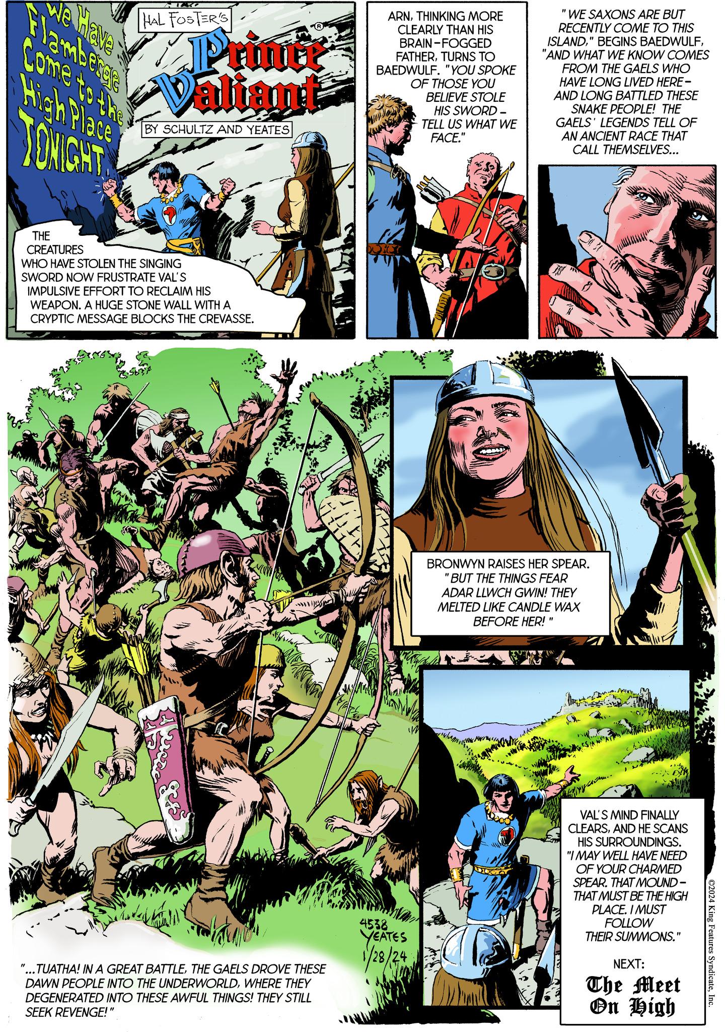 Comics OCR: We have Come to the High Place TONIGHT MAZO HAL FOSTER'S Printi Valiant BY SCHULTZ AND YEATES THE CREATURES WHO HAVE STOLEN THE SINGING SWORD NOW FRUSTRATE VAL'S IMPULSIVE EFFORT TO RECLAIM HIS WEAPON. A HUGE STONE WALL WITH A CRYPTIC MESSAGE BLOCKS THE CREVASSE. "...TUATHA! IN A GREAT BATTLETHE GAELS DROVE THESE DAWN PEOPLE INTO THE UNDERWORLDWHERE THEY DEGENERATED INTO THESE AWFUL THINGS! THEY STILL SEEK REVENGE!" ARNTHINKING MORE CLEARLY THAN HIS BRAIN-FOGGED FATHERTURNS TO BAEDWULF. "YOU SPOKE OF THOSE YOU BELIEVE STOLE HIS SWORD- TELL US WHAT WE FACE." im 4538 YEATES 1/28/29 "WE SAXONS ARE BUT RECENTLY COME TO THIS ISLAND"AND WHAT WE KNOW COMES FROM THE GAELS WHO HAVE LONG LIVED HERE - AND LONG BATTLED THESE SNAKE PEOPLE! THE GAELS' LEGENDS TELL OF AN ANCIENT RACE THAT CALL THEMSELVES... BRONWYN RAISES HER SPEAR. "BUT THE THINGS FEAR ADAR LLWCH GWIN! THEY MELTED LIKE CANDLE WAX BEFORE HER! " Aru.. VAL'S MIND FINALLY CLEARSAND HE SCANS HIS SURROUNDINGS. "I MAY WELL HAVE NEED OF YOUR CHARMED SPEAR. THAT MOUND- THAT MUST BE THE HIGH PLACE. I MUST FOLLOW THEIR SUMMONS." NEXT: The Meet On High ©2024 King Features SyndicateInc. We have Come to the High Place TONIGHT MAZO HAL FOSTER'S Printi Valiant BY SCHULTZ AND YEATES THE CREATURES WHO HAVE STOLEN THE SINGING SWORD NOW FRUSTRATE VAL'S IMPULSIVE EFFORT TO RECLAIM HIS WEAPON . A HUGE STONE WALL WITH A CRYPTIC MESSAGE BLOCKS THE CREVASSE . " ... TUATHA ! IN A GREAT BATTLETHE GAELS DROVE THESE DAWN PEOPLE INTO THE UNDERWORLDWHERE THEY DEGENERATED INTO THESE AWFUL THINGS ! THEY STILL SEEK REVENGE ! " ARNTHINKING MORE CLEARLY THAN HIS BRAIN - FOGGED FATHERTURNS TO BAEDWULF . " YOU SPOKE OF THOSE YOU BELIEVE STOLE HIS SWORD TELL US WHAT WE FACE . " im 4538 YEATES 1/28/29 " WE SAXONS ARE BUT RECENTLY COME TO THIS ISLAND" BEGINS BAEDWULF" AND WHAT WE KNOW COMES FROM THE GAELS WHO HAVE LONG LIVED HERE - AND LONG BATTLED THESE SNAKE PEOPLE ! THE GAELS ' LEGENDS TELL OF AN ANCIENT RACE THAT CALL THEMSELVES ... BRONWYN RAISES HER SPEAR . " BUT THE THINGS FEAR ADAR LLWCH GWIN ! THEY MELTED LIKE CANDLE WAX BEFORE HER ! " Aru .. VAL'S MIND FINALLY CLEARSAND HE SCANS HIS SURROUNDINGS . " I MAY WELL HAVE NEED OF YOUR CHARMED SPEAR . THAT MOUND THAT MUST BE THE HIGH PLACE . I MUST FOLLOW THEIR SUMMONS . " NEXT : The Meet On High © 2024 King Features Syndicate