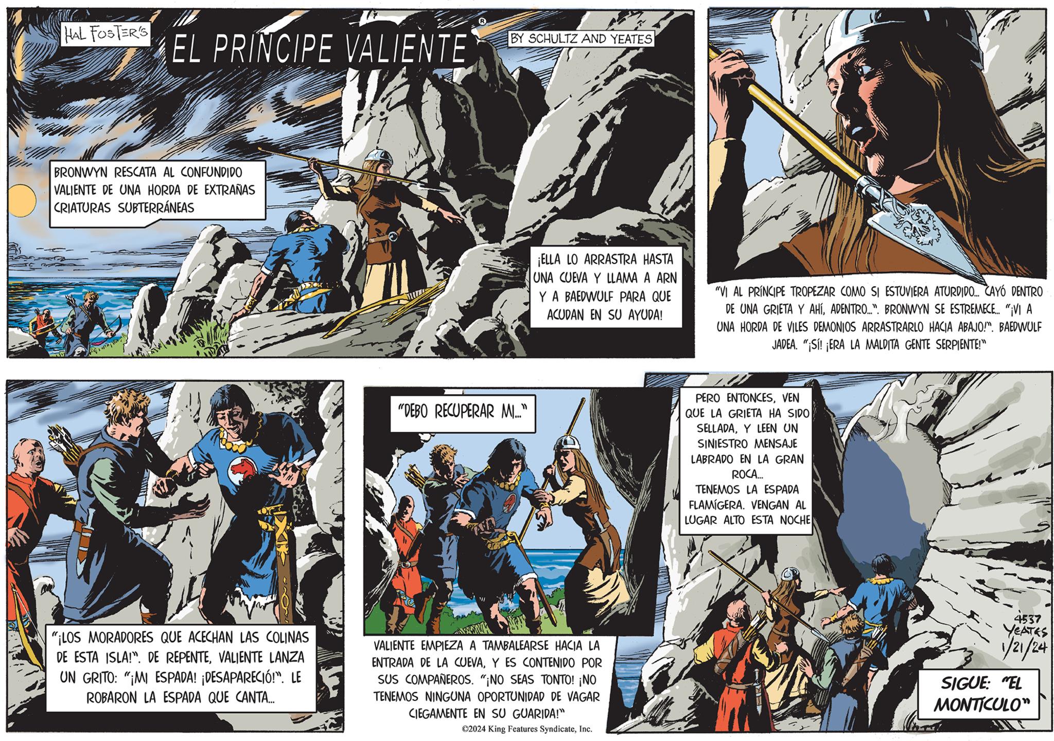 Comic book OCR: HAL FOSTER'S EL PRINCIPE VALIENTE BRONWYN RESCATA AL CONFUNDIDO VALIENTE DE UNA HORDA DE EXTRAÑAS CRIATURAS SUBTERRÁNEAS "¡LOS MORADORES QUE ACECHAN LAS COLINAS DE ESTA ISLA!". DE REPENTEVALIENTE LANZA UN GRITO: "MI ESPADA! ¡DESAPARECIÓ!". LE ROBARON LA ESPADA QUE CANTA... "DEBO RECUPERAR MI..." L BY SCHULTZ AND YEATES Co ¡ELLA LO ARRASTRA HASTA UNA CUEVA Y LLAMA A ARN Y A BAEDWULF PARA QUE ACUDAN EN SU AYUDA! VALIENTE EMPIEZA A TAMBALEARSE HACIA LA ENTRADA DE LA CUEVAY ES CONTENIDO POR SUS COMPAÑEROS. "¡NO SEAS TONTO! ¡NO TENEMOS NINGUNA OPORTUNIDAD DE VAGAR CIEGAMENTE EN SU GUARIDA!" ?2024 King Features SyndicateInc. "VI AL PRINCIPE TROPEZAR COMO SI ESTUVIERA ATURDIDO... CAYÓ DENTRO DE UNA GRIETA Y AHÍADENTRO...". BRONWYN SE ESTREMECE... "¡VI A UNA HORDA DE VILES DEMONIOS ARRASTRARLO HACIA ABAJO!". BAEDWULF JADEA. "¡Sí! ¡ERA LA MALDITA GENTE SERPIENTE!" PERO ENTONCESVEN QUE LA GRIETA HA SIDO SELLADAY LEEN UN SINIESTRO MENSAJE LABRADO EN LA GRAN ROCA... TENEMOS LA ESPADA FLAMIGERA. VENGAN AL LUGAR ALTO ESTA NOCHE 4537 YEATES 1/21/24 SIGUE: "EL MONTICULO" HAL FOSTER'S EL PRINCIPE VALIENTE BRONWYN RESCATA AL CONFUNDIDO VALIENTE DE UNA HORDA DE EXTRAÑAS CRIATURAS SUBTERRÁNEAS " ¡ LOS MORADORES QUE ACECHAN LAS COLINAS DE ESTA ISLA ! " . DE REPENTEVALIENTE LANZA UN GRITO : " MI ESPADA ! ¡ DESAPARECIÓ ! " . LE ROBARON LA ESPADA QUE CANTA ... " DEBO RECUPERAR MI ... " L BY SCHULTZ AND YEATES Co ¡ ELLA LO ARRASTRA HASTA UNA CUEVA Y LLAMA A ARN Y A BAEDWULF PARA QUE ACUDAN EN SU AYUDA ! VALIENTE EMPIEZA A TAMBALEARSE HACIA LA ENTRADA DE LA CUEVAY ES CONTENIDO POR SUS COMPAÑEROS . " ¡ NO SEAS TONTO ! ¡ NO TENEMOS NINGUNA OPORTUNIDAD DE VAGAR CIEGAMENTE EN SU GUARIDA ! " ?2024 King Features SyndicateInc. " VI AL PRINCIPE TROPEZAR COMO SI ESTUVIERA ATURDIDO ... CAYÓ DENTRO DE UNA GRIETA Y AHÍADENTRO ... " . BRONWYN SE ESTREMECE ... " ¡ VI A UNA HORDA DE VILES DEMONIOS ARRASTRARLO HACIA ABAJO ! " . BAEDWULF JADEA . " ¡ Sí ! ¡ ERA LA MALDITA GENTE SERPIENTE ! " PERO ENTONCESVEN QUE LA GRIETA HA SIDO SELLADAY LEEN UN SINIESTRO MENSAJE LABRADO EN LA GRAN ROCA ... TENEMOS LA ESPADA FLAMIGERA . VENGAN AL LUGAR ALTO ESTA NOCHE 4537 YEATES 1/21/24 SIGUE : " EL MONTICULO "