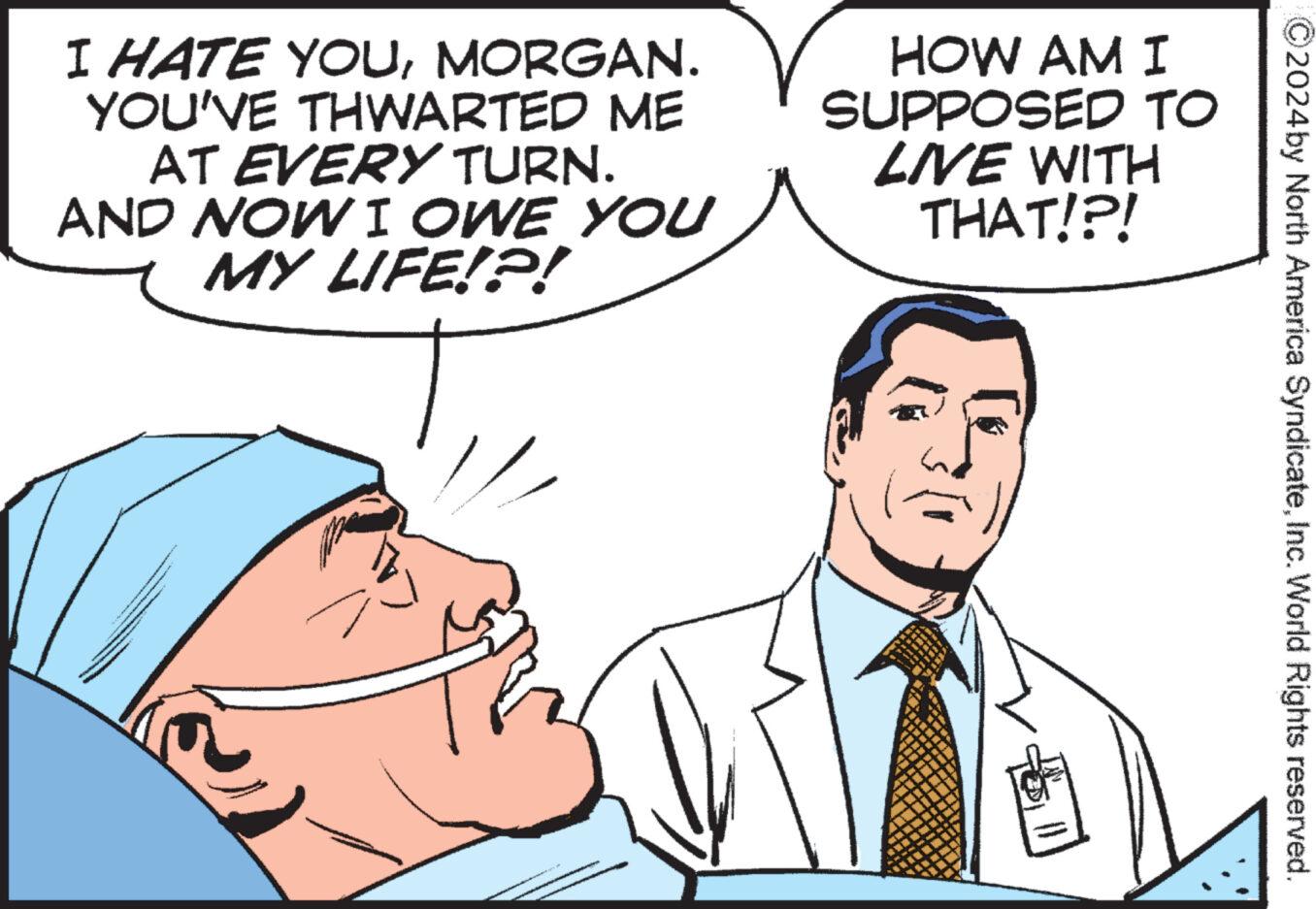 Jaw OCR: I HATE YOUMORGAN. YOU'VE THWARTED ME AT EVERY TURN. AND NOW I OWE YOU MY LIFE!?! HOW AM I SUPPOSED TO LIVE WITH THAT!?! 51 ?2024 by North America SyndicateInc. World Rights reserved. I HATE YOUMORGAN . YOU'VE THWARTED ME AT EVERY TURN . AND NOW I OWE YOU MY LIFE ! ? ! HOW AM I SUPPOSED TO LIVE WITH THAT ! ? ! 51 ?2024 by North America SyndicateInc. World Rights reserved .