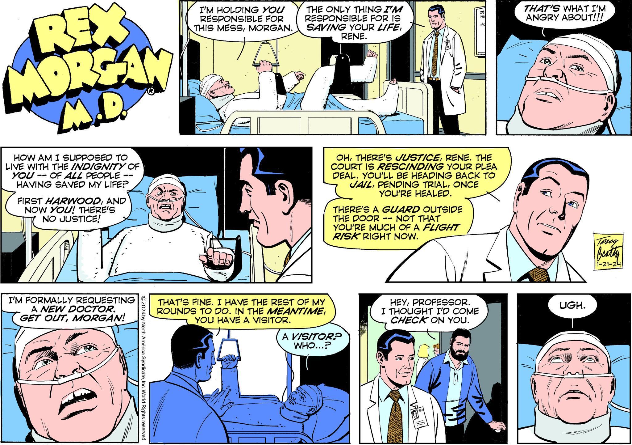 Comic book OCR: REX MORGAN M.D HOW AM I SUPPOSED TO LIVE WITH THE INDIGNITY OF YOU OF ALL PEOPLE - HAVING SAVED MY LIFE? -- FIRST HARWOODAND NOW YOU! THERE'S NO JUSTICE! I'M FORMALLY REQUESTING A NEW DOCTOR. GET OUTMORGAN! ?2024 by North America SyndicateInc. World Rights reserved. I'M HOLDING YOU RESPONSIBLE FOR THIS MESSMORGAN. THE ONLY THING I'M RESPONSIBLE FOR IS SAVING YOUR LIFERENE. THAT'S FINE. I HAVE THE REST OF MY ROUNDS TO DO. IN THE MEANTIMEYOU HAVE A VISITOR. OHRENE. THE COURT IS RESCINDING YOUR PLEA IDEAL. YOU'LL BE HEADING BACK TO JAILONCE YOU'RE HEALED. THERE'S A GUARD OUTSIDE THE DOOR -- NOT THAT YOU'RE MUCH OF A FLIGHT RISK RIGHT NOW. A VISITOR? WHO...? ON HEYPROFESSOR. I THOUGHT I'D COME CHECK ON YOU. THAT'S WHAT I'M ANGRY ABOUT!!! UGH. or Beathy 1-21-24 REX MORGAN M.D HOW AM I SUPPOSED TO LIVE WITH THE INDIGNITY OF YOU OF ALL PEOPLE - HAVING SAVED MY LIFE ? -- FIRST HARWOODAND NOW YOU ! THERE'S NO JUSTICE ! I'M FORMALLY REQUESTING A NEW DOCTOR . GET OUTMORGAN ! ?2024 by North America SyndicateInc. World Rights reserved . I'M HOLDING YOU RESPONSIBLE FOR THIS MESSMORGAN . THE ONLY THING I'M RESPONSIBLE FOR IS SAVING YOUR LIFERENE . THAT'S FINE . I HAVE THE REST OF MY ROUNDS TO DO . IN THE MEANTIMEYOU HAVE A VISITOR . OHTHERE'S JUSTICERENE . THE COURT IS RESCINDING YOUR PLEA IDEAL . YOU'LL BE HEADING BACK TO JAILPENDING TRIALONCE YOU'RE HEALED . THERE'S A GUARD OUTSIDE THE DOOR -- NOT THAT YOU'RE MUCH OF A FLIGHT RISK RIGHT NOW . A VISITOR ? WHO ... ? ON HEYPROFESSOR . I THOUGHT I'D COME CHECK ON YOU . THAT'S WHAT I'M ANGRY ABOUT !!! UGH . or Beathy 1-21-24