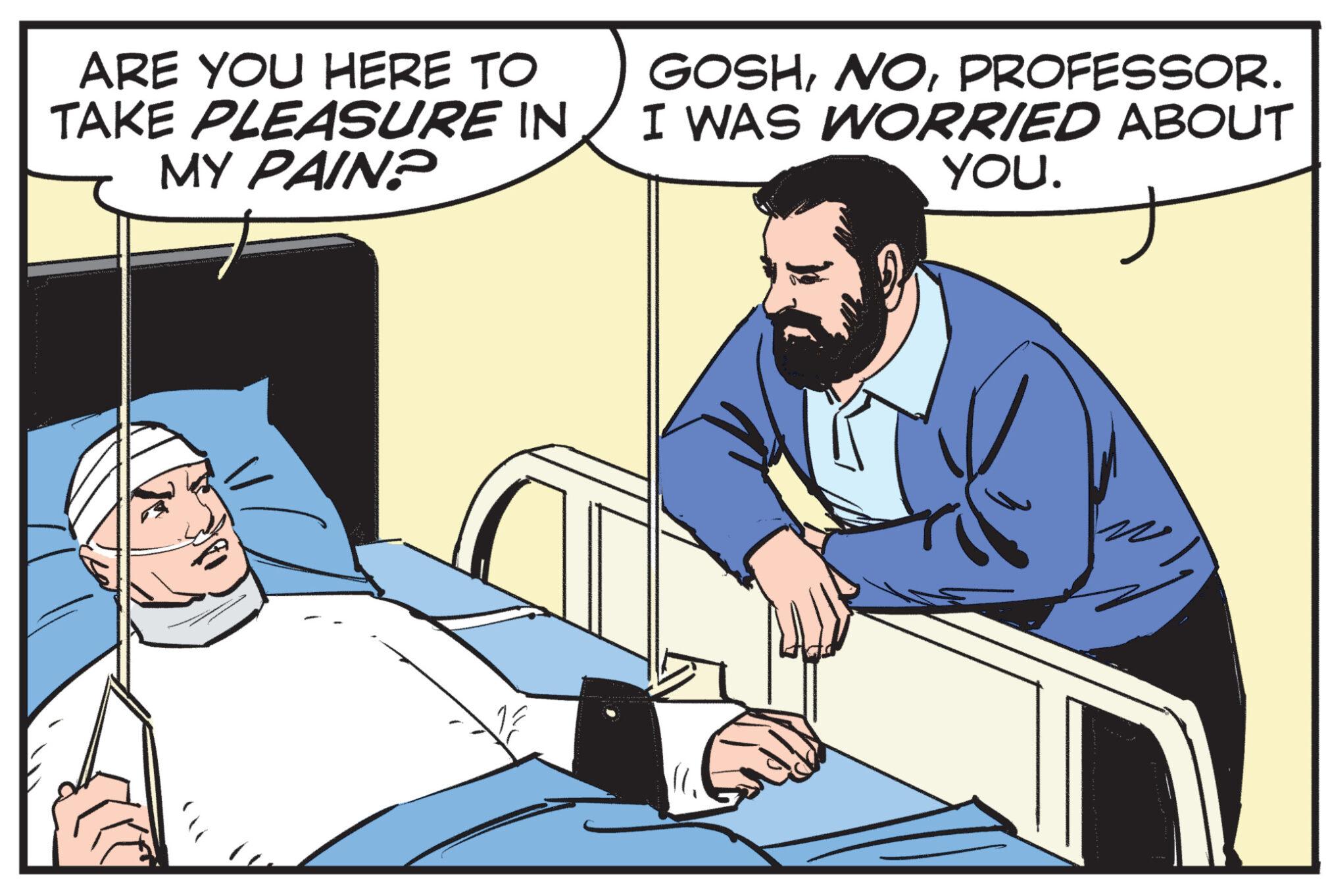 Comfort OCR: ARE YOU HERE TO TAKE PLEASURE IN MY PAIN? GOSHPROFESSOR. I WAS WORRIED ABOUT YOU. ARE YOU HERE TO TAKE PLEASURE IN MY PAIN ? GOSHPROFESSOR . I WAS WORRIED ABOUT YOU .