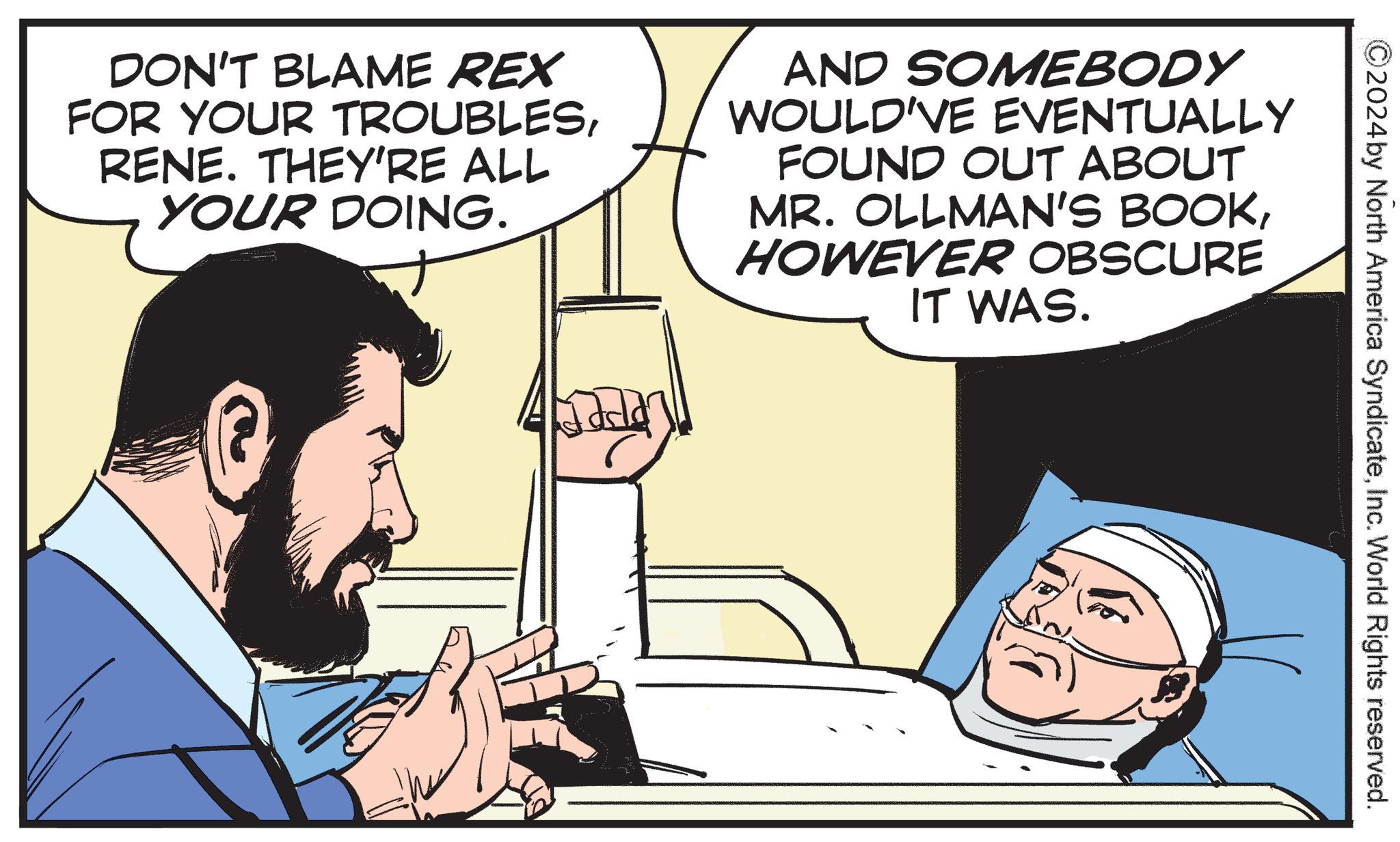 Conversation OCR: DON'T BLAME REX FOR YOUR TROUBLESRENE. THEY'RE ALL YOUR DOING. AND SOMEBODY WOULD'VE EVENTUALLY FOUND OUT ABOUT MR. OLLMAN'S BOOKHOWEVER OBSCURE IT WAS. ?2024 by North America SyndicateInc. World Rights reserved. DON'T BLAME REX FOR YOUR TROUBLESRENE . THEY'RE ALL YOUR DOING . AND SOMEBODY WOULD'VE EVENTUALLY FOUND OUT ABOUT MR . OLLMAN'S BOOKHOWEVER OBSCURE IT WAS . ?2024 by North America SyndicateInc. World Rights reserved .