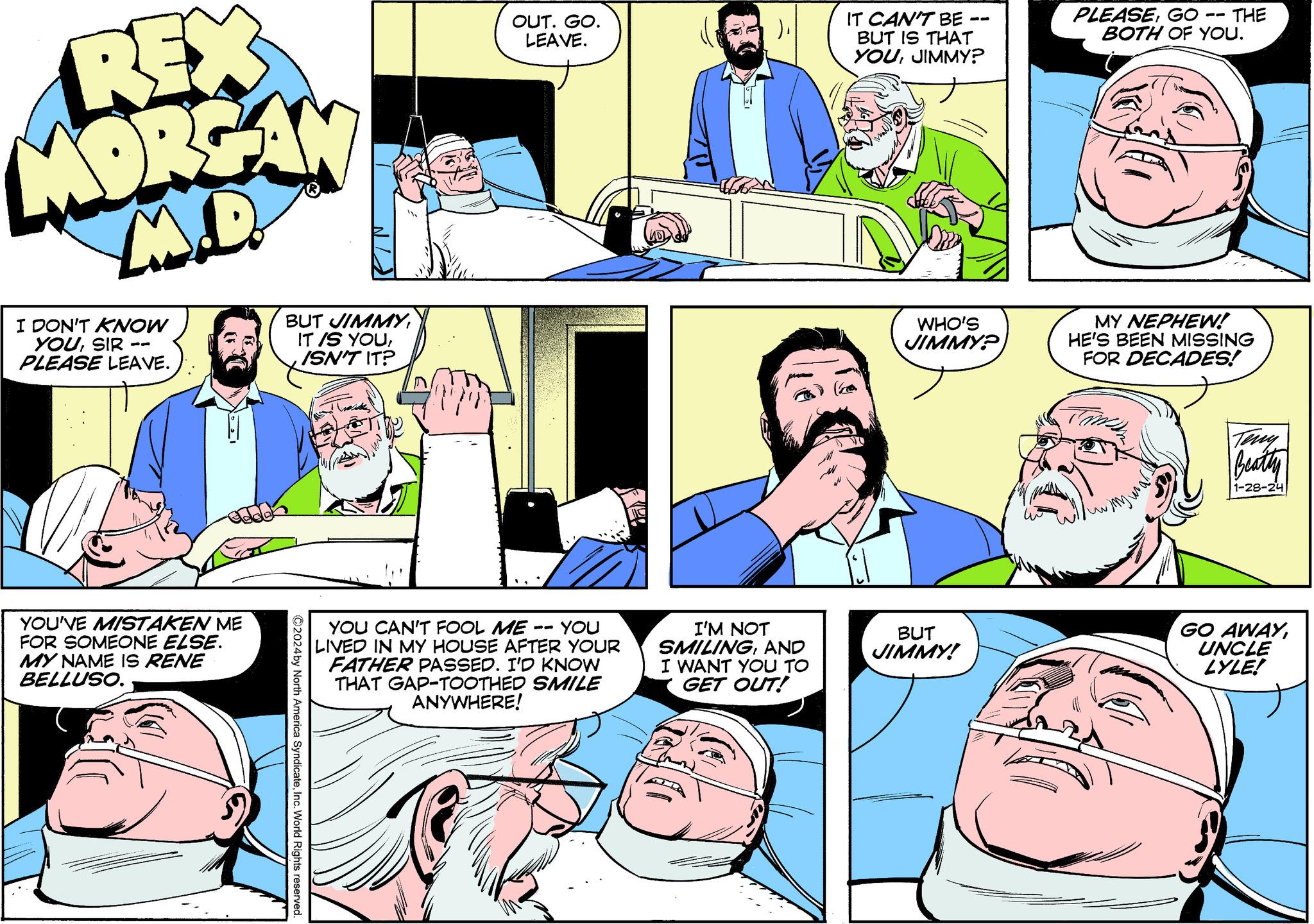 Interaction OCR: REX MORGAN M.D. I DON'T KNOW YOUSIR PLEASE LEAVE. YOU'VE MISTAKEN ME FOR SOMEONE ELSE. MY NAME IS RENE BELLUSO. BUT JIMMYISN'T IT? ©2024 by North America SyndicateInc. World Rights reserved. OUT. GO. LEAVE. YOU CAN'T FOOL ME YOU LIVED IN MY HOUSE AFTER YOUR FATHER PASSED. I'D KNOW THAT GAP-TOOTHED SMILE ANYWHERE! -- I'M NOT SMILINGAND I WANT YOU TO GET OUT! IT CAN'T BE BUT IS THAT YOUJIMMY? WHO'S JIMMY? BUT JIMMY! PLEASEGO • THE BOTH OF YOU. MY NEPHEW! HE'S BEEN MISSING FOR DECADES! ???? Teny Beatty 1-28-24 GO AWAYUNCLE LYLE! REX MORGAN M.D. I DON'T KNOW YOUSIR PLEASE LEAVE . YOU'VE MISTAKEN ME FOR SOMEONE ELSE . MY NAME IS RENE BELLUSO . BUT JIMMYIT IS YOUISN'T IT ? © 2024 by North America SyndicateInc. World Rights reserved . OUT . GO . LEAVE . YOU CAN'T FOOL ME YOU LIVED IN MY HOUSE AFTER YOUR FATHER PASSED . I'D KNOW THAT GAP - TOOTHED SMILE ANYWHERE ! -- I'M NOT SMILINGAND I WANT YOU TO GET OUT ! IT CAN'T BE BUT IS THAT YOUJIMMY ? WHO'S JIMMY ? BUT JIMMY ! PLEASEGO • THE BOTH OF YOU . MY NEPHEW ! HE'S BEEN MISSING FOR DECADES ! ???? Teny Beatty 1-28-24 GO AWAYUNCLE LYLE !