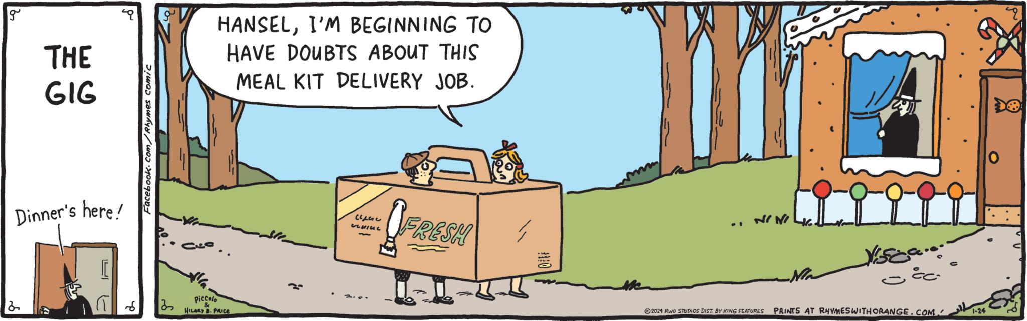 Sharing OCR: g THE GIG Dinner's here! 2 Facebook.com/Rhymes comic 32 HANSELI'M BEGINNING TO HAVE DOUBTS ABOUT THIS MEAL KIT DELIVERY JOB. Piccolo & HILARY B. PRICE }} LEG ULIUL FRESH 1 NINI ©2024 RWO STUDIOS DIST. BY KING FEATURES Visca...om ce- PRINTS AT RHYMESWITH ORANGE.COM 1-24 g THE GIG Dinner's here ! 2 Facebook.com/Rhymes comic 32 HANSELI'M BEGINNING TO HAVE DOUBTS ABOUT THIS MEAL KIT DELIVERY JOB . Piccolo & HILARY B. PRICE } } LEG ULIUL FRESH 1 NINI © 2024 RWO STUDIOS DIST . BY KING FEATURES Visca ... om ce PRINTS AT RHYMESWITH ORANGE.COM 1-24