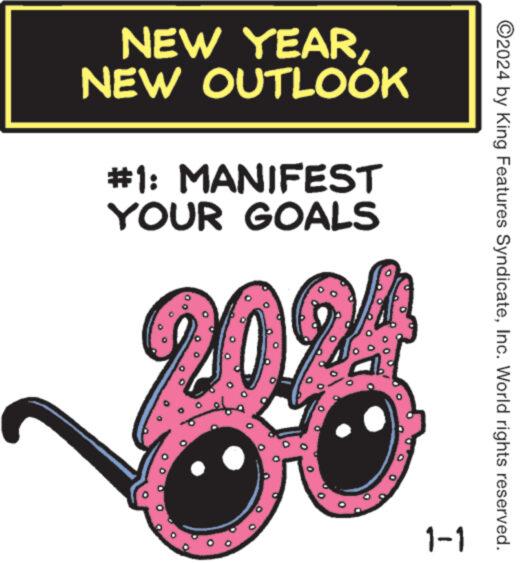 Carmine OCR: NEW YEARNEW OUTLOOK #1: MANIFEST YOUR GOALS 2024 1-1 ?2024 by King Features SyndicateInc. World rights reserved. NEW YEARNEW OUTLOOK # 1 : MANIFEST YOUR GOALS 2024 1-1 ?2024 by King Features SyndicateInc. World rights reserved .
