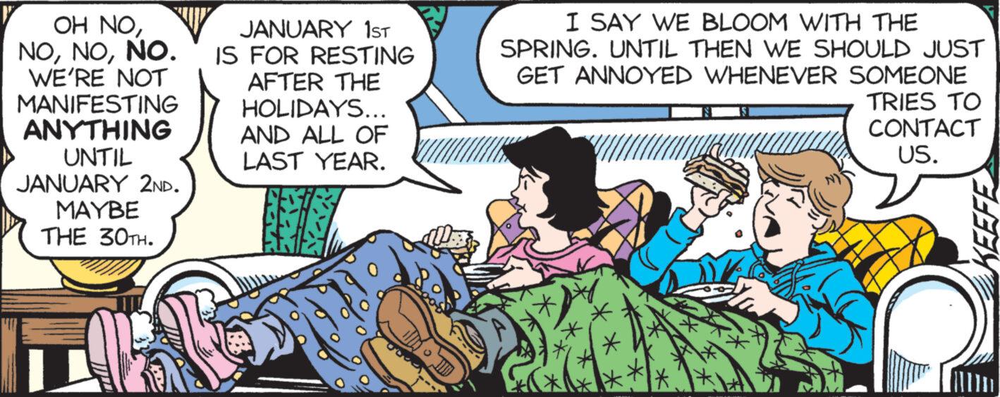 Comic book OCR: OH NONO. WE'RE NOT MANIFESTING ANYTHING UNTIL JANUARY 2ND. MAYBE THE 30TH. JANUARY 1ST IS FOR RESTING AFTER THE HOLIDAYS... AND ALL OF LAST YEAR. I SAY WE BLOOM WITH THE SPRING. UNTIL THEN WE SHOULD JUST GET ANNOYED WHENEVER SOMEONE TRIES TO CONTACT US. KEEFE OH NONO . WE'RE NOT MANIFESTING ANYTHING UNTIL JANUARY 2ND . MAYBE THE 30TH . JANUARY 1ST IS FOR RESTING AFTER THE HOLIDAYS ... AND ALL OF LAST YEAR . I SAY WE BLOOM WITH THE SPRING . UNTIL THEN WE SHOULD JUST GET ANNOYED WHENEVER SOMEONE TRIES TO CONTACT US . KEEFE