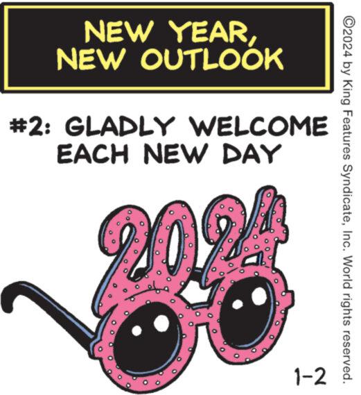 Graphics OCR: NEW YEARNEW OUTLOOK #2: GLADLY WELCOME EACH NEW DAY 1-2 ?2024 by King Features SyndicateInc. World rights reserved. NEW YEARNEW OUTLOOK # 2 : GLADLY WELCOME EACH NEW DAY 1-2 ?2024 by King Features SyndicateInc. World rights reserved .