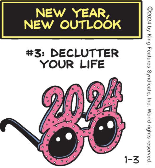 Carmine OCR: NEW YEARNEW OUTLOOK #3: DECLUTTER YOUR LIFE 20%! 1-3 ?2024 by King Features SyndicateInc. World rights reserved. NEW YEARNEW OUTLOOK # 3 : DECLUTTER YOUR LIFE 20 % ! 1-3 ?2024 by King Features SyndicateInc. World rights reserved .