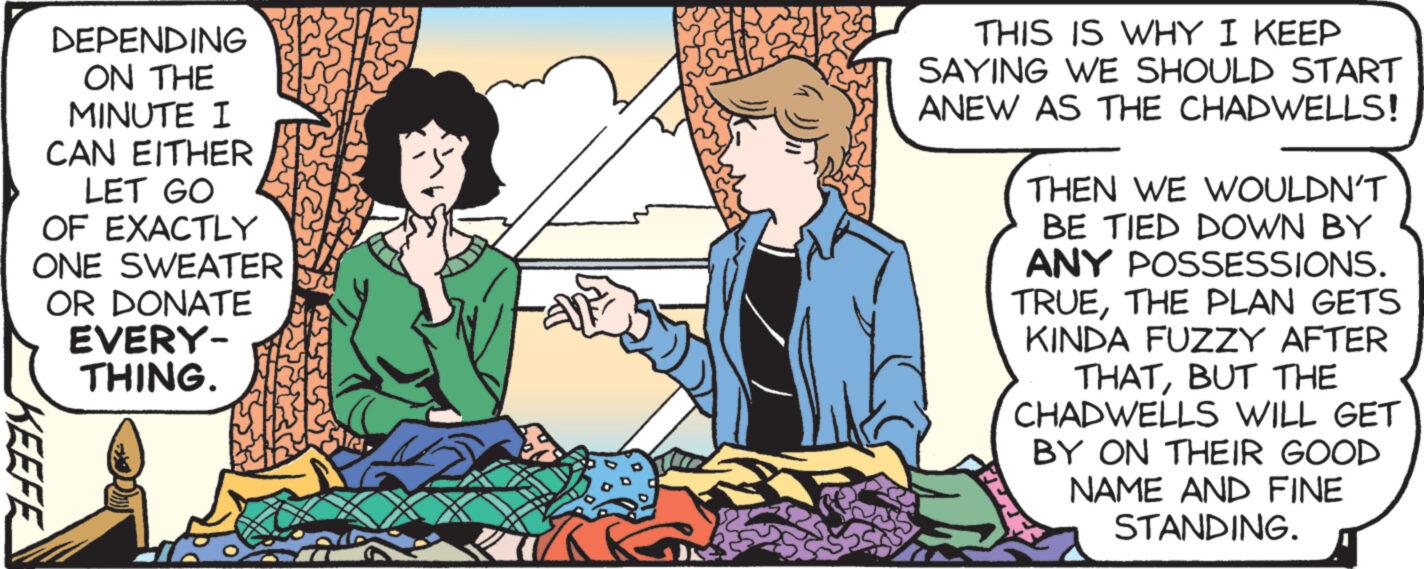Adaptation OCR: DEPENDING ON THE MINUTE I CAN EITHER LET GO OF EXACTLY ONE SWEATER OR DONATE EVERY- THING. KEEFE THIS IS WHY I KEEP SAYING WE SHOULD START ANEW AS THE CHADWELLS! THEN WE WOULDN'T BE TIED DOWN BY ANY POSSESSIONS. TRUETHE PLAN GETS KINDA FUZZY AFTER THATBUT THE CHADWELLS WILL GET BY ON THEIR GOOD NAME AND FINE STANDING. DEPENDING ON THE MINUTE I CAN EITHER LET GO OF EXACTLY ONE SWEATER OR DONATE EVERY THING . KEEFE THIS IS WHY I KEEP SAYING WE SHOULD START ANEW AS THE CHADWELLS ! THEN WE WOULDN'T BE TIED DOWN BY ANY POSSESSIONS . TRUETHE PLAN GETS KINDA FUZZY AFTER THATBUT THE CHADWELLS WILL GET BY ON THEIR GOOD NAME AND FINE STANDING .