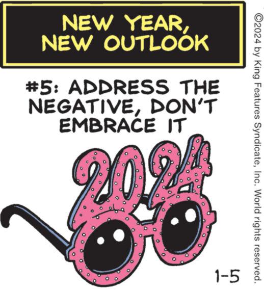 Illustration OCR: NEW YEARNEW OUTLOOK #5: ADDRESS THE NEGATIVEDON'T EMBRACE IT 20% 1-5 ?2024 by King Features SyndicateInc. World rights reserved. NEW YEARNEW OUTLOOK # 5 : ADDRESS THE NEGATIVEDON'T EMBRACE IT 20 % 1-5 ?2024 by King Features SyndicateInc. World rights reserved .