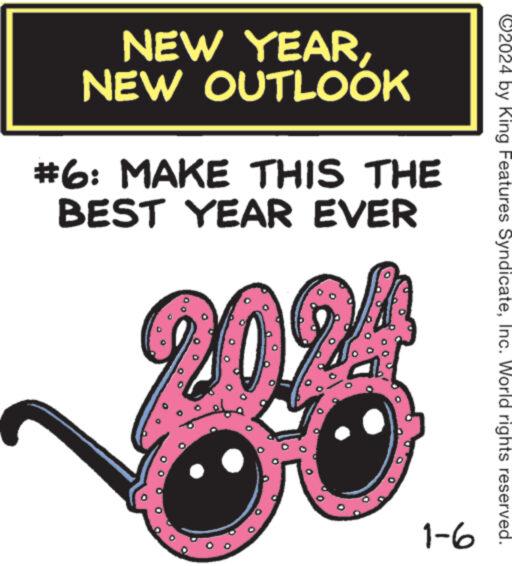Circle OCR: NEW YEARNEW OUTLOOK #6: MAKE THIS THE BEST YEAR EVER 20? 1-6 ©2024 by King Features SyndicateInc. World rights reserved. NEW YEARNEW OUTLOOK # 6 : MAKE THIS THE BEST YEAR EVER 20 ? 1-6 © 2024 by King Features SyndicateInc. World rights reserved .