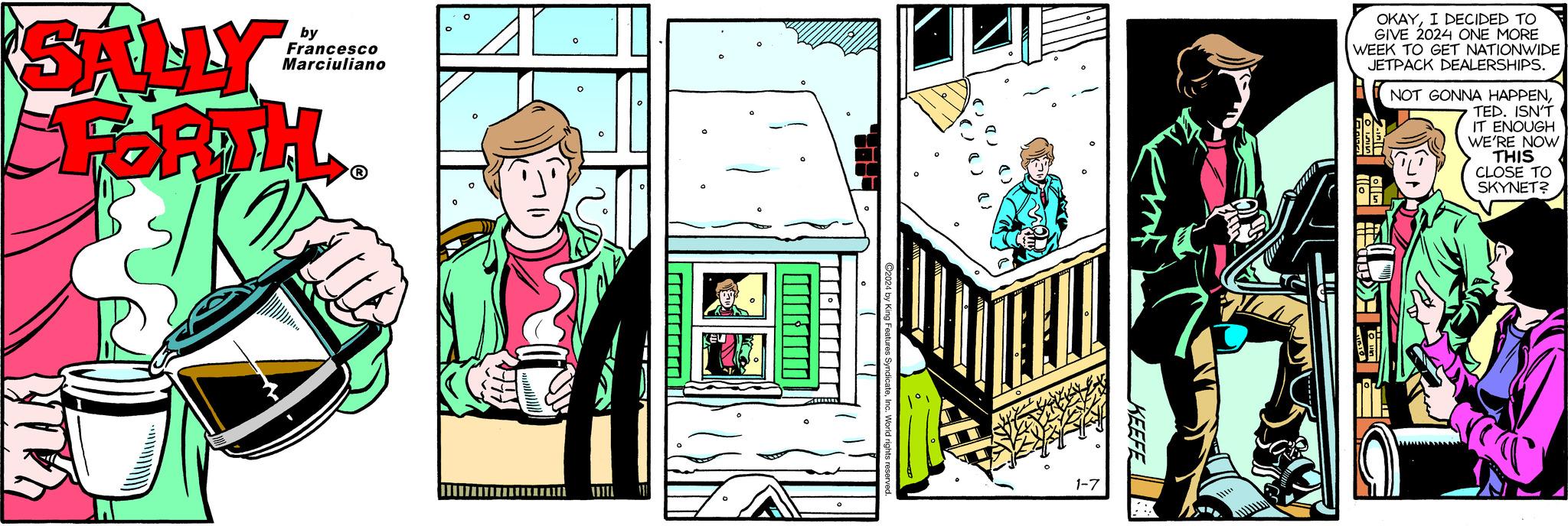 Design OCR: SALLY FORTH. by Francesco Marciuliano O H?????????????? 0 O 111 ---------- EU ?2024 by King Features SyndicateInc. World rights reserved. 0 1-7 KEEFE XX 10 OKAYI DECIDED TO GIVE 2024 ONE MORE WEEK TO GET NATIONWIDE JETPACK DEALERSHIPS. NOT GONNA HAPPENTED. ISN'T IT ENOUGH WE'RE NOW THIS CLOSE TO SKYNET? C SALLY FORTH . by Francesco Marciuliano O H ?????????????? 0 O 111 ---------- EU ?2024 by King Features SyndicateInc. World rights reserved . 0 1-7 KEEFE XX 10 OKAYI DECIDED TO GIVE 2024 ONE MORE WEEK TO GET NATIONWIDE JETPACK DEALERSHIPS . NOT GONNA HAPPENTED . ISN'T IT ENOUGH WE'RE NOW THIS CLOSE TO SKYNET ? C