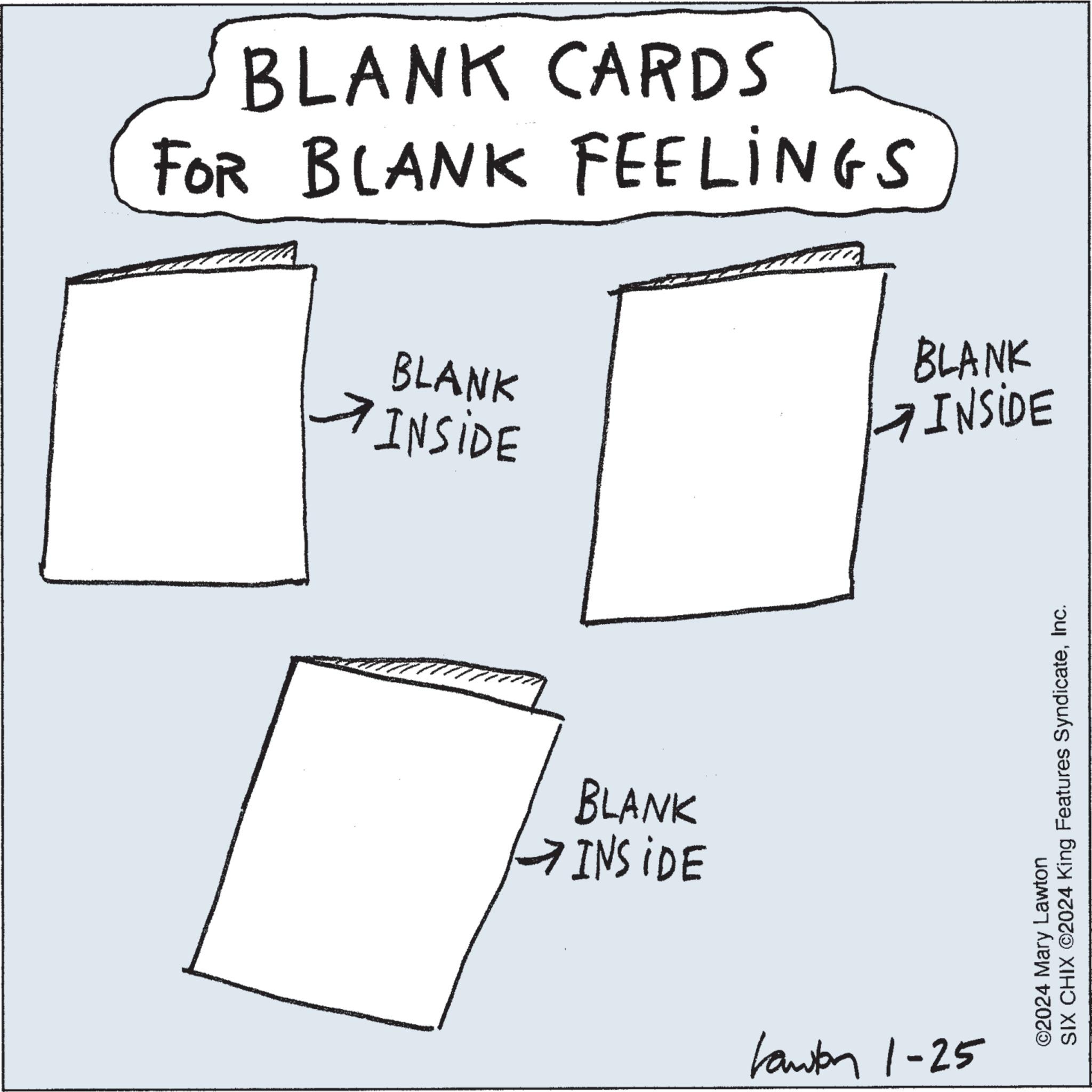Pattern OCR: BLANK CARDS FOR BLANK FEELINGS BLANK INSIDE BLANK INSIDE : BLANK INSIDE Lawton 1-25 SIX CHIX ©2024 King Features SyndicateInc. ©2024 Mary Lawton BLANK CARDS FOR BLANK FEELINGS BLANK INSIDE BLANK INSIDE : BLANK INSIDE Lawton 1-25 SIX CHIX © 2024 King Features SyndicateInc. © 2024 Mary Lawton