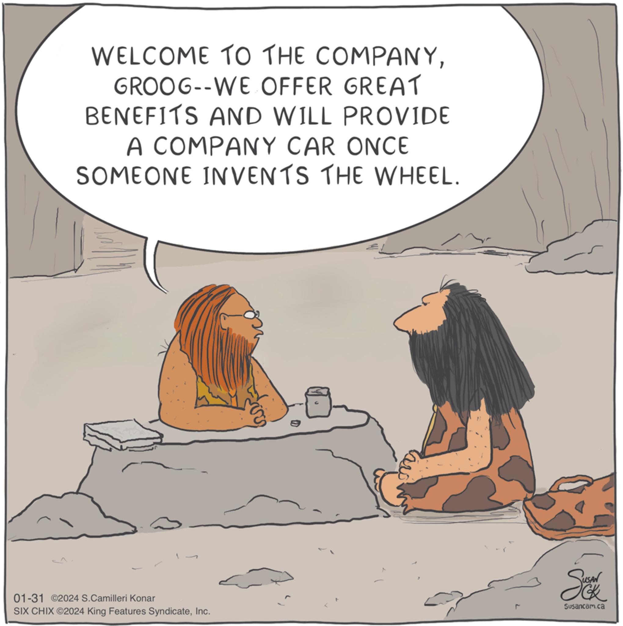 Event OCR: WELCOME TO THE COMPANYGROOG--WE OFFER GREAT BENEFITS AND WILL PROVIDE A COMPANY CAR ONCE SOMEONE INVENTS THE WHEEL. 01-31 ©2024 S.Camilleri Konar SIX CHIX ©2024 King Features SyndicateInc. Sun Susancam.ca WELCOME TO THE COMPANYGROOG -- WE OFFER GREAT BENEFITS AND WILL PROVIDE A COMPANY CAR ONCE SOMEONE INVENTS THE WHEEL . 01-31 © 2024 S.Camilleri Konar SIX CHIX © 2024 King Features SyndicateInc. Sun Susancam.ca
