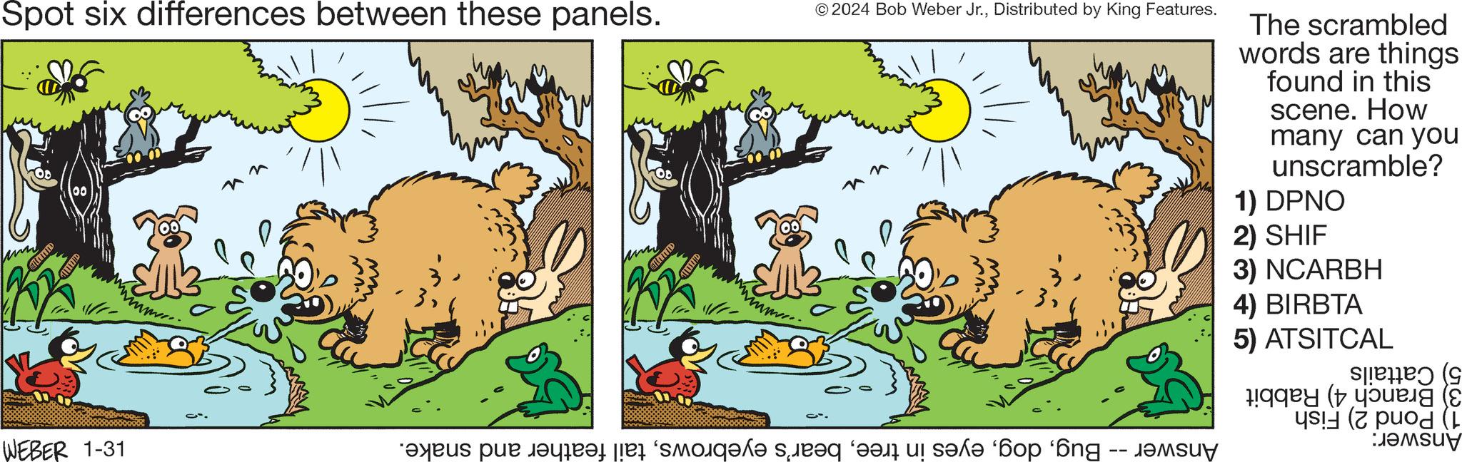 Art OCR: Spot six differences between these panels. CHITITED HOULD mmm... WEBER 1-31 n CILIND TITLED mmm.... © 2024 Bob Weber Jr.Distributed by King Features. ct. nn e pe care le sole seg et bop 'n s The scrambled words are things found in this scene. How many can you unscramble? 1) DPNO 2) SHIF 3) NCARBH 4) BIRBTA 5) ATSITCAL ( i ????u? Spot six differences between these panels . CHITITED HOULD mmm ... WEBER 1-31 n CILIND TITLED mmm .... © 2024 Bob Weber Jr.Distributed by King Features . ct . nn e pe care le sole seg et bop ' n s The scrambled words are things found in this scene . How many can you unscramble ? 1 ) DPNO 2 ) SHIF 3 ) NCARBH 4 ) BIRBTA 5 ) ATSITCAL ( i ???? u ?