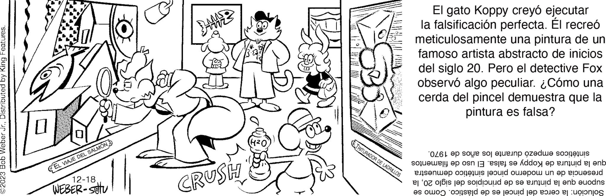 Art OCR: ©2023 Bob Weber Jr.Distributed by King Features. EL VIAJE DEL SALMÓN 12-18 WEBER-Stu CRUSH 4²0 TRITURADOR DE LADRILLOS El gato Koppy creyó ejecutar la falsificación perfecta. Él recreó meticulosamente una pintura de un famoso artista abstracto de inicios del siglo 20. Pero el detective Fox observó algo peculiar. ¿Cómo una cerda del pincel demuestra que la pintura es falsa? durante los años de 1970. sintéticos empezó que la pintura de Koppy es falsa. El uso de filamentos presencia de un moderno pincel sintético demuestra supone que la pintura es de principios del siglo 20la Solución: la cerca del pincel es de plástico. Como se © 2023 Bob Weber Jr.Distributed by King Features . EL VIAJE DEL SALMÓN 12-18 WEBER - Stu CRUSH 4²0 TRITURADOR DE LADRILLOS El gato Koppy creyó ejecutar la falsificación perfecta . Él recreó meticulosamente una pintura de un famoso artista abstracto de inicios del siglo 20. Pero el detective Fox observó algo peculiar . ¿ Cómo una cerda del pincel demuestra que la pintura es falsa ? durante los años de 1970 . sintéticos empezó que la pintura de Koppy es falsa . El uso de filamentos presencia de un moderno pincel sintético demuestra supone que la pintura es de principios del siglo 20la Solución : la cerca del pincel es de plástico . Como se