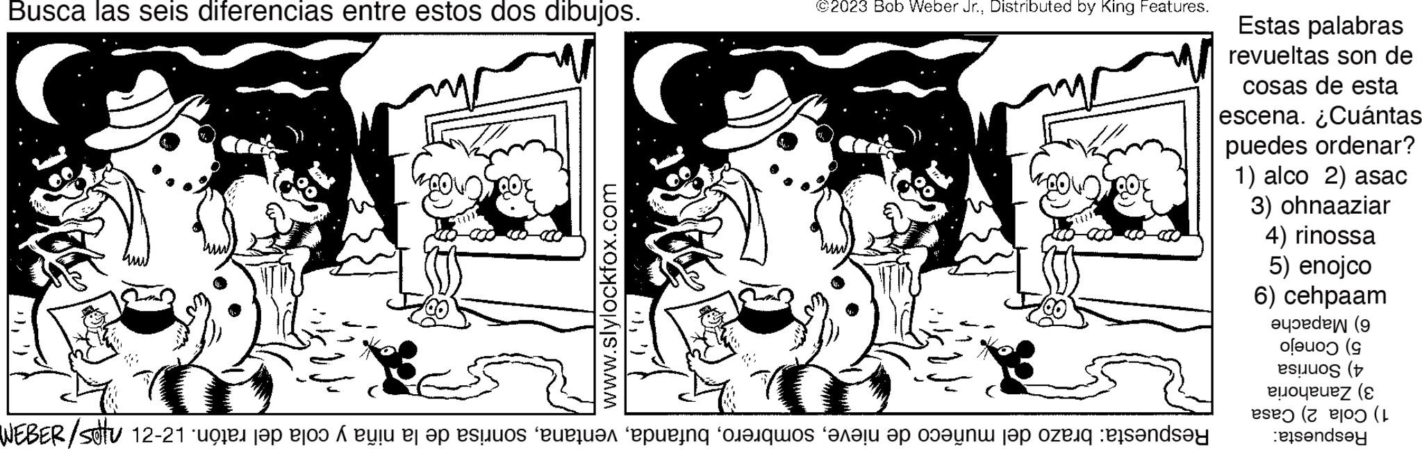 Adaptation OCR: Busca las seis diferencias entre estos dos dibujos. m www.slylockfox.com }") ©2023 Bob Weber Jr.Distributed by King Features. Respuesta: brazo del muñeco de nievesonrisa de la niña y cola del ratón. 12-21 nps/d387m Estas palabras revueltas son de cosas de esta escena. ¿Cuántas puedes ordenar? 1) alco 2) asac 3) ohnaaziar 4) rinossa 5) enojco 6) cehpaam 6) Mapache 5) Conejo 4) Sonrisa 3) Zanahoria 1) Cola 2) Casa Respuesta: Busca las seis diferencias entre estos dos dibujos . m www.slylockfox.com }" ) © 2023 Bob Weber Jr.Distributed by King Features . Respuesta : brazo del muñeco de nievesonrisa de la niña y cola del ratón . 12-21 nps / d387m Estas palabras revueltas son de cosas de esta escena . ¿ Cuántas puedes ordenar ? 1 ) alco 2 ) asac 3 ) ohnaaziar 4 ) rinossa 5 ) enojco 6 ) cehpaam 6 ) Mapache 5 ) Conejo 4 ) Sonrisa 3 ) Zanahoria 1 ) Cola 2 ) Casa Respuesta :