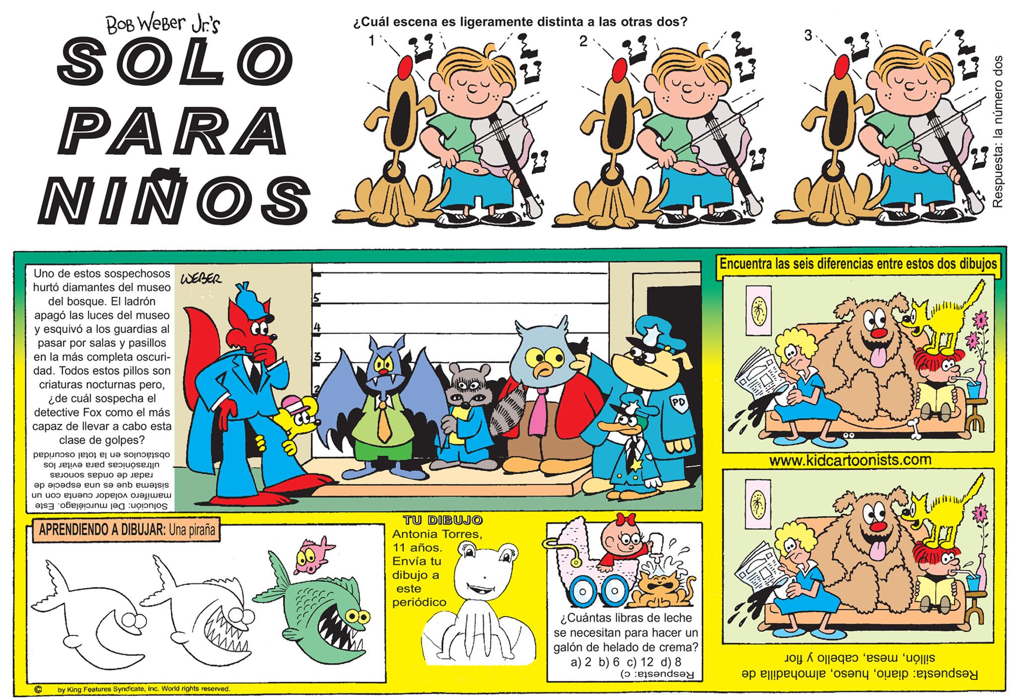 Rectangle OCR: BOB Weber Jr's SOLO PARA NIÑOS Uno de estos sospechosos WEBER hurtó diamantes del museo del bosque. El ladrón apagó las luces del museo y esquivó a los guardias al pasar por salas y pasillos en la más completa oscuri- dad. Todos estos pillos son criaturas nocturnas pero¿de cuál sospecha el detective Fox como el más capaz de llevar a cabo esta clase de golpes? is to be so so e ad solo selouos sepuo ?p Jep?? ap el?ds? eun s? ?nb ewa un uoo ?? ????? ????!??? a to APRENDIENDO A DIBUJAR: Una piraña by King Features SyndicateInc. World rights reserved. ¿Cuál escena es ligeramente distinta a las otras dos? 2 TU DIBUJO Antonia Torres11 años. Envía tu dibujo a este periódico antamaanng CHRY PD ¿Cuántas libras de leche se necesitan para hacer un galón de helado de crema? a) 2 b) 6 c) 12 d) 8 (end Encuentra las seis diferencias entre estos dos dibujos 00 www.kidcartoonists.com de op de o a Respuesta: la número dos o BOB Weber Jr's SOLO PARA NIÑOS Uno de estos sospechosos WEBER hurtó diamantes del museo del bosque . El ladrón apagó las luces del museo y esquivó a los guardias al pasar por salas y pasillos en la más completa oscuri dad . Todos estos pillos son criaturas nocturnas pero¿ de cuál sospecha el detective Fox como el más capaz de llevar a cabo esta clase de golpes ? is to be so so e ad solo selouos sepuo ?p Jep?? ap el?ds? eun s? ?nb ewa un uoo ?? ????? ???? ! ??? a to APRENDIENDO A DIBUJAR : Una piraña by King Features SyndicateInc. World rights reserved . ¿ Cuál escena es ligeramente distinta a las otras dos ? 2 TU DIBUJO Antonia Torres11 años . Envía tu dibujo a este periódico antamaanng CHRY PD ¿ Cuántas libras de leche se necesitan para hacer un galón de helado de crema ? a ) 2 b ) 6 c ) 12 d ) 8 ( end Encuentra las seis diferencias entre estos dos dibujos 00 www.kidcartoonists.com de op de o a Respuesta : la número dos o