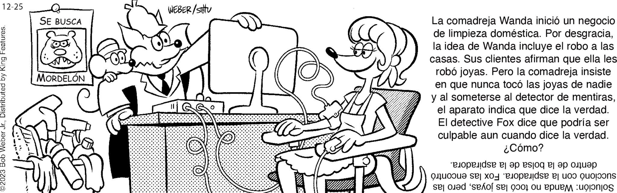 Cartoon OCR: 12-25 ©2023 Bob Weber Jr.Distributed by King Features. SE BUSCA MORDELÓN WEBER/sotu La comadreja Wanda inició un negocio de limpieza doméstica. Por desgraciala idea de Wanda incluye el robo a las casas. Sus clientes afirman que ella les robó joyas. Pero la comadreja insiste en que nunca tocó las joyas de nadie y al someterse al detector de mentirasel aparato indica que dice la verdad. El detective Fox dice que podría ser culpable aun cuando dice la verdad. ¿Cómo? ???????s? ?? ?? esjoq ?? ?? ????? Quoue Se| X01 Blopelds | Joo Quo?oons se o sexo se to po 12-25 © 2023 Bob Weber Jr.Distributed by King Features . SE BUSCA MORDELÓN WEBER / sotu La comadreja Wanda inició un negocio de limpieza doméstica . Por desgraciala idea de Wanda incluye el robo a las casas . Sus clientes afirman que ella les robó joyas . Pero la comadreja insiste en que nunca tocó las joyas de nadie y al someterse al detector de mentirasel aparato indica que dice la verdad . El detective Fox dice que podría ser culpable aun cuando dice la verdad . ¿ Cómo ? ???????s? ?? ?? esjoq ?? ?? ????? Quoue Se | X01 Blopelds | Joo Quo ? oons se o sexo se to po